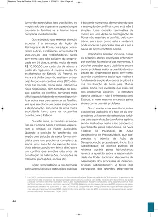 44
tornando-a produtiva. isso possibilitou ao
magistrado que sopesasse o prejuízo que
causaria às famílias se a liminar fosse
cumprida imediatamente.
outra decisão que merece atenção
especial é a sentença da ação de
Reintegração de Posse, que julgou proce-
dente a ação, estabeleceu uma multa R$
200.000,00 aos trabalhadores rurais
sem-terra caso não saíssem da proprie-
dade em 30 dias, e, ainda, multa de mais
R$ 10.000,00 por cada dia de atraso a
partir do trigésimo. a mesma multa foi
estabelecida ao Estado do Paraná, ao
incra e à União caso não realizem o des-
pejo forçado em cento e vinte (120) dias.
Com tal medida, ficou mais dificultosa
nova negociação, com tentativa de solu-
ção pacífica do conflito, tornando mais
difícil a possibilidade de o incra disponibi-
lizar outra área para assentar as famílias,
vez que se coloca um prazo exíguo para
a desocupação, sob pena de uma multa
exorbitante tanto para os ocupantes
quanto para o Estado.
Durante anos, as famílias acampa-
das na Fazenda santa Filomena espera-
ram a decisão do Poder Judiciário.
Quando a decisão foi proferida, ela
impôs uma solução de certa forma sim-
plista para um problema complexo e,
ainda, uma solução de execução ime-
diata (desocupação em trinta dias) para
um conflito que envolve oito anos de
construção de habitações, condições de
trabalho, plantações, escola etc.
Como demonstrado, a teia formada
pelos atores sociais e instituições públicas
é bastante complexa, demonstrando que
a resolução de conflitos como este não é
simples. Uma decisão terminativa de
mérito em uma ação de Reintegração de
Posse não resolveu o conflito, pelo con-
trário, em casos como este a sentença
pode encerrar o processo, mas vir a ser a
causa de novos conflitos sociais.
importante analisar, inclusive, o que
os próprios atores envolvidos entendem
por conflito. Na maioria dos momentos, é
possível perceber que o Judiciário encara
como problema maior a questão da ocu-
pação da propriedade pelos sem-terra,
quando o problema social que motiva e
fundamenta a ação dos outros órgãos é a
má distribuição de terra país. Muitas
vezes, ainda, fica evidente que essa raiz
dos problemas agrários – a estrutura
agrária desigual – não é enfrentada pelo
Estado, e nem mesmo encarada pelos
atores como um real problema.
outro ponto a ser ressaltado sobre
o papel do Judiciário é o fato de os pro-
prietários utilizarem de estratégias jurídi-
cas para a paralisação da reforma agrária,
sendo ilustrativo neste caso concreto o
ajuizamento pelos fazendeiros, na vara
Federal de Paranavaí, da ação
Declaratória de Produtividade, que sus-
pendeu o trâmite da ação de
Desapropriação proposta pelo incra. Esta
judicialização da política pública de
reforma agrária pelos latifundiários,
levanta a questão sobre a responsabili-
dade do Poder Judiciário decorrente da
paralisação dos processos de desapro-
priação judicializados53
. a tática dos
advogados dos grandes proprietários
53
Em 2009, um levantamento preliminar da Procuradoria Federal Especializada do INCRA apontou “a existência de
pelo menos 220 processos de desapropriação obstruídos na Justiça. Eles estão parados em decorrência de ações
judiciais contrárias dos mais variados tipos. Caso esses processos fossem concluídos, seria possível assentar mais
de 11 mil famílias em todo o território nacional”. (INCRA. Relatório do Incra aponta mais de 200 processos de desa-
propriação parados no Judiciário. 27 abr. 2009 16:55. Disponível em: <http://www.incra.gov.br/index.php/noti-
cias-sala-de-imprensa/noticias/8825-relatorio-do-incra-aponta-mais-de-200-processos-de-desapropriacao-parad
os-no-judiciario>. Acesso em: 25 jan. 2013.
Relatorio Terra de Direitos 2013 - novo_Layout 1 27/08/13 13:44 Page 44
 