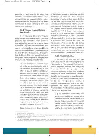 45
consiste no ajuizamento de ações que
obstam a desapropriação, como ações
declaratórias de produtividade, ações
anulatórias de ato administrativo ou ações
cautelares. E essa estratégia tem sido
aceita pelo Judiciário.54
4.3.3. Tribunal Regional Federal
da 4ª Região:
a 4ª Câmara Cível do Tribunal
Regional Federal da 4ª Região tornou-se
preventa para análise dos casos relaciona-
dos ao conflito agrário da Fazenda santa
Filomena. Logo que foi concedida a limi-
nar de reintegração de posse, em 2004, a
decisão foi agravada e o Tribunal Regional
Federal proferiu decisão em 7 de dezem-
bro de 2004, deferindo o pedido de atri-
buição de efeito suspensivo ao agravo de
instrumento, nos seguintes termos:
Em sede de cognição sumária, tendo
em vista as peculiaridades que o
caso encerra, mormente no que se
refere à dúvida sobre a produtivi-
dade do imóvel o que se discute no
feito principal, bem como na ação
declaratória (julgada improcedente)
e na ação de desapropriação, não
considero que esteja presente o
necessário fumus boni iuris a autori-
zar o deferimento do pedido liminar,
ao contrário, a situação apresenta
evidente polêmica, razão pela qual
considero que um liminar pode acar-
retar mais prejuízos do que benefí-
cios ao feito, sem falar que considero
inegável que o periculum in mora
favorece os ora recorrentes.55
Dessa forma, através dessa decisão,
o Judiciário negou a participação dos
moradores da área em uma ação que
decidiria o próprio destino deles. Contra
tal decisão, foram interpostos recursos,
sendo que um deles ainda não foi julgado
pelo superior Tribunal de Justiça e o outro
foi julgado improcedente, mantendo a
decisão do TRF. o debate nos autos se
esgota na consideração de produtividade
e improdutividade (gUT e gEE), vez que
o Poder Judiciário se exime de considerar
a presença das famílias no local. o
ingresso dos moradores da área como
assistentes seria importante, inclusive,
para que o Judiciário fosse provocado a
se manifestar sobre a matéria de direitos
humanos que está presente no conflito.56
4.3.4. Ministério Público
o Ministério Público intervém nas
ações que tratam do conflito agrário na
Fazenda santa Filomena, conforme disci-
plina o artigo 82, inciso iii, do Código de
Processo Civil.57
os pareceres do
Ministério Público Federal nos agravos
interpostos pelos proprietários contra a
decisão que revogou a liminar de reinte-
gração de posse foram favoráveis à manu-
tenção da revogação e, assim, à
manutenção das famílias na área até o jul-
gamento da ação Declaratória de
Produtividade. Neste sentido, segue tre-
cho de uma manifestação:
[...] os elementos carreados aos
autos, embora logrem provar certa
perda patrimonial, nada convencem
acerca de permanente e irreversível
perda, muito menos demonstram
ofensa a direito indisponíveis ou pri-
vação do essencial à subsistência.
54
PIVATO, op. cit., p. 224 e 244.
55
Decisão do Relator Desembargador Federal Edgard Lippmann Junior às fls. 368/369 dos autos da Ação de
Reintegração de Posse nº 2004.70.11.002001-3.
56
PIVATO, op. cit., p. 246.
57
“Art. 82. Compete ao Ministério Público intervir: III - nas ações que envolvam litígios coletivos pela posse da terra
rural e nas demais causas em que há interesse público evidenciado pela natureza da lide ou qualidade da parte.”
Relatorio Terra de Direitos 2013 - novo_Layout 1 27/08/13 13:44 Page 45
 