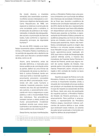 46
De modo diverso, a imediata
retira[da] dos assentados acarreta-
ria efeitos sociais indesejáveis e con-
trários aos objetivos declarados pela
Carta Republicana de 1988, em
especial os relativos à construção de
uma sociedade justa e solidária, à
erradicação da pobreza e da margi-
nalização, à redução das desigualda-
des sociais e à promoção do bem de
todos, tudo conforme o vigoroso e
eloquente princípio da dignidade
humana.58
No ano de 2012, instado a se mani-
festar novamente sobre o deferimento da
liminar, o Ministério Público manifestou-se
no sentido de aguardar até o desfecho da
outra ação que discutia a produtividade
da área, como se vê:
assim, seria temerário, antes da
decisão definitiva, e marcada para
breve audiência de conciliação entre
as partes, deferir-se uma liminar de
reintegração de posse ou declinar o
feito à Justiça Estadual, tendo em
vista que tanto a reversão quanto o
provimento provisório concedido
seria de difícil concretização, incor-
rendo em alto custo humano e
material, trazendo prejuízos muito
maiores aos réus do que benefícios
aos autores, e possivelmente colo-
cando em risco a segurança e a paz
pública, e até a incolumidade física
dos indivíduos. Tais providências
também teriam o efeito prático de
muito provavelmente inviabilizar
qualquer acordo que viesse even-
tualmente a ser exarada na já desig-
nada audiência de conciliação.59
Dessa forma, nas duas manifestações
acima, o Ministério Público teve uma pos-
tura condizente com sua função de defesa
dos interesses da sociedade. Entretanto, é
de se frisar que, durante a audiência de
tentativa de conciliação realizada em julho
de 2012, diante do fato de o representante
do incra esclarecer que havia dificuldades
em disponibilizar outra área no Estado do
Paraná para assentar as famílias, o repre-
sentante do Ministério Público presente na
audiência perguntou ao incra se não havia
terras em Estados como goiás ou Mato
grosso para assentá-las. assim, não mani-
festou consideração quanto à origem das
famílias e os vínculos sociais criados no
local. Ressalte-se que, conforme consta no
laudo agronômico-social realizado em
2012, que instrui a ação de Desapropriação
Judicial referida acima, a maioria dos
moradores da Fazenda santa Filomena é
natural do Paraná, sendo que alguns vie-
ram de outras regiões do Estado, mas
grande parte é do próprio noroeste para-
naense. Preservam, assim, vínculos com a
região e têm vontade de manter os laços
sociais construídos.
Quanto ao papel da Polícia civil e do
Ministério Público no tocante à questão
criminal, é importante ressaltar, ainda, a
situação de morosidade ativa que acabou
por produzir um resultado de impunidade
no que diz respeito ao assassinato de Elias
de Meura. após seis anos de paralisação
do inquérito policial, o Ministério Público
do Estado do Paraná promoveu o seu
arquivamento. Para justificar o arquiva-
mento, o representante do Ministério
Público alegou inexistirem indícios sufi-
cientes de autoria delitiva e que, ainda
que existissem esses indícios, os autores
da ação teriam praticado o homicídio em
legítima defesa da propriedade.60
58
Fls. 1376 dos autos da Ação de Reintegração de Posse nº 2004.70.11.002001-3
59
Fls. 1649 dos autos da Ação de Reintegração de Posse nº 2004.70.11.002001-3
60
Fls. 768/771 dos Autos do Inquérito Policial n° 49/2004.
Relatorio Terra de Direitos 2013 - novo_Layout 1 27/08/13 13:44 Page 46
 
