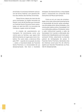 51
envolvidos no processo tentaram solucio-
nar de forma material, com garantia efe-
tiva dos direitos das famílias envolvidas.
Dessa forma, depois de mais de oito
anos acampadas na região Noroeste do
Paraná, cerca de 60 famílias que moravam
na Fazenda santa Filomena foram assen-
tadas, em abril de 2013, no município de
Carlópolis, região norte do Estado.
a criação do assentamento em
Carlópolis foi reconhecida como uma
vitória para as famílias, que agora têm
definitivamente um lugar para viver e tra-
balhar. Por outro lado, a denúncia feita
pelo MsT – quando da ocupação da área
–, sobre a improdutividade da Fazenda
santa Filomena e a necessidade de sua
desapropriação, não teve o resultado
almejado. Da mesma forma, a impunidade
sobre o assassinato do camponês Elias
gonçalves de Meura permanece.
Como se vê, um caso de complexi-
dade como este coloca permanentemente
a necessidade de buscar ações estratégi-
cas articuladas entre várias entidades, uma
construção coletiva entre a sociedade Civil
e as instituições públicas. Entretanto, tanto
a ação institucional quando a ação da
sociedade Civil visando a efetivação dos
direitos dos trabalhadores sem-terra apre-
sentaram limites, esbarrando na decisão
judicial de reintegração de posse. a
Fazenda santa Filomena, declarada área
de interesse social para fins de reforma
agrária por Decreto Presidencial, ao final,
não foi desapropriada.
Relatorio Terra de Direitos 2013 - novo_Layout 1 27/08/13 13:44 Page 51
 