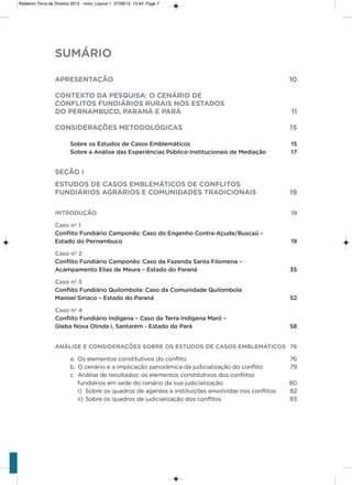SUMÁRIO
APRESENTAÇÃO 10
CONTEXTO DA PESQUISA: O CENÁRIO DE
CONFLITOS FUNDIÁRIOS RURAIS NOS ESTADOS
DO PERNAMBUCO, PARANÁ E PARÁ 11
CONSIDERAÇÕES METODOLÓGICAS 15
Sobre os Estudos de Casos Emblemáticos 15
Sobre a Análise das Experiências Público-Institucionais de Mediação 17
SEÇÃO I
ESTUDOS DE CASOS EMBLEMÁTICOS DE CONFLITOS
FUNDIÁRIOS AGRÁRIOS E COMUNIDADES TRADICIONAIS 19
INTRODUÇÃO 19
Caso nº 1
Conflito Fundiário Camponês: Caso do Engenho Contra-Açude/Buscaú –
Estado do Pernambuco 19
Caso nº 2
Conflito Fundiário Camponês: Caso da Fazenda Santa Filomena –
Acampamento Elias de Meura – Estado do Paraná 35
Caso nº 3
Conflito Fundiário Quilombola: Caso da Comunidade Quilombola
Manoel Siriaco – Estado do Paraná 52
Caso nº 4
Conflito Fundiário Indígena – Caso da Terra Indígena Maró –
Gleba Nova Olinda I, Santarém - Estado do Pará 58
ANÁLISE E CONSIDERAÇÕES SOBRE OS ESTUDOS DE CASOS EMBLEMÁTICOS 76
a. os elementos constitutivos do conflito 76
b. o cenário e a implicação panorâmica da judicialização do conflito 79
c. análise de resultados: os elementos constitutivos dos conflitos
fundiários em sede do cenário da sua judicialização 80
i) sobre os quadros de agentes e instituições envolvidas nos conflitos 82
ii) sobre os quadros de judicialização dos conflitos 83
Relatorio Terra de Direitos 2013 - novo_Layout 1 27/08/13 13:44 Page 7
 