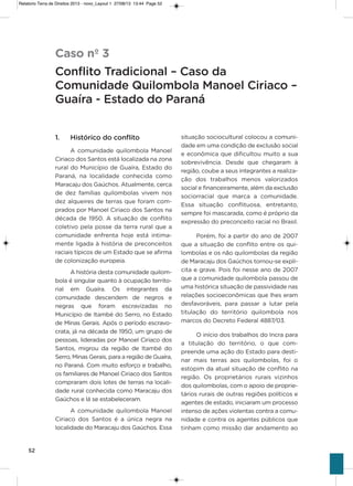 52
1. Histórico do conflito
a comunidade quilombola Manoel
Ciriaco dos santos está localizada na zona
rural do Município de guaíra, Estado do
Paraná, na localidade conhecida como
Maracaju dos gaúchos. atualmente, cerca
de dez famílias quilombolas vivem nos
dez alqueires de terras que foram com-
prados por Manoel Ciriaco dos santos na
década de 1950. a situação de conflito
coletivo pela posse da terra rural que a
comunidade enfrenta hoje está intima-
mente ligada à história de preconceitos
raciais típicos de um Estado que se afirma
de colonização europeia.
a história desta comunidade quilom-
bola é singular quanto à ocupação territo-
rial em guaíra. os integrantes da
comunidade descendem de negros e
negras que foram escravizadas no
Município de itambé do serro, no Estado
de Minas gerais. após o período escravo-
crata, já na década de 1950, um grupo de
pessoas, lideradas por Manoel Ciriaco dos
santos, migrou da região de itambé do
serro, Minas gerais, para a região de guaíra,
no Paraná. Com muito esforço e trabalho,
os familiares de Manoel Ciriaco dos santos
compraram dois lotes de terras na locali-
dade rural conhecida como Maracaju dos
gaúchos e lá se estabeleceram.
a comunidade quilombola Manoel
Ciriaco dos santos é a única negra na
localidade do Maracaju dos gaúchos. Essa
situação sociocultural colocou a comuni-
dade em uma condição de exclusão social
e econômica que dificultou muito a sua
sobrevivência. Desde que chegaram à
região, coube a seus integrantes a realiza-
ção dos trabalhos menos valorizados
social e financeiramente, além da exclusão
sociorracial que marca a comunidade.
Essa situação conflituosa, entretanto,
sempre foi mascarada, como é próprio da
expressão do preconceito racial no Brasil.
Porém, foi a partir do ano de 2007
que a situação de conflito entre os qui-
lombolas e os não quilombolas da região
de Maracaju dos gaúchos tornou-se explí-
cita e grave. Pois foi nesse ano de 2007
que a comunidade quilombola passou de
uma histórica situação de passividade nas
relações socioeconômicas que lhes eram
desfavoráveis, para passar a lutar pela
titulação do território quilombola nos
marcos do Decreto Federal 4887/03.
o início dos trabalhos do incra para
a titulação do território, o que com-
preende uma ação do Estado para desti-
nar mais terras aos quilombolas, foi o
estopim da atual situação de conflito na
região. os proprietários rurais vizinhos
dos quilombolas, com o apoio de proprie-
tários rurais de outras regiões políticos e
agentes de estado, iniciaram um processo
intenso de ações violentas contra a comu-
nidade e contra os agentes públicos que
tinham como missão dar andamento ao
Caso nº 3
Conflito Tradicional – Caso da
Comunidade Quilombola Manoel Ciriaco –
Guaíra - Estado do Paraná
Relatorio Terra de Direitos 2013 - novo_Layout 1 27/08/13 13:44 Page 52
 