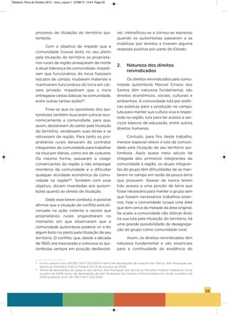 53
processo de titulação do território qui-
lombola.
Com o objetivo de impedir que a
comunidade tivesse êxito no seu pleito
pela titulação do território os proprietá-
rios rurais da região ameaçaram de morte
a atual liderança da comunidade; impedi-
ram que funcionários do incra fizessem
estudos de campo; roubaram materiais e
mantiveram funcionários do incra em cár-
cere privado; impediram que o incra
entregasse cestas básicas na comunidade,
entre outras tantas ações65
.
Frise-se que os opositores dos qui-
lombolas também buscaram sufocar eco-
nomicamente a comunidade, para que,
assim, desistissem do pleito pela titulação
do território, vendessem suas terras e se
retirassem da região. Para tanto os pro-
prietários rurais deixaram de contratar
integrantes da comunidade para trabalhar
na roça por diárias, como era de costume.
Da mesma forma, passaram a coagir
comerciantes da região a não empregar
membros da comunidade e a dificultar
qualquer atividade econômica da comu-
nidade na região66
. Também com esse
objetivo, diziam inverdades aos quilom-
bolas quanto ao direito de titulação.
Dado esse breve contexto, é possível
afirmar que a situação de conflito está ali-
cerçada na ação violenta e racista que
proprietários rurais engendraram no
momento em que observaram que a
comunidade quilombola poderia vir a ter
algum êxito no pleito pela titulação de seu
território. o conflito, que, desde a década
de 1950, era mascarado e colocava os qui-
lombolas sempre em posição desfavorá-
vel, intensificou-se e tornou-se expresso
quando os quilombolas passaram a se
mobilizar por direitos e tiveram alguma
resposta positiva por parte do Estado.
2. Natureza dos direitos
reivindicados
os direitos reivindicados pela comu-
nidade quilombola Manuel Ciriaco dos
santos têm natureza fundamental, são
direitos econômicos, sociais, culturais e
ambientais. a comunidade luta por políti-
cas públicas para a produção no campo,
luta para manter sua cultura viva e respei-
tada na região, luta para ter acesso a ser-
viços básicos de educação, entre outros
direitos humanos.
Contudo, para fins deste trabalho,
merece especial relevo a luta da comuni-
dade pela titulação de seu território qui-
lombola. após quase meio século da
chegada dos primeiros integrantes da
comunidade à região, os atuais integran-
tes do grupo têm dificuldades de se man-
terem no campo em razão da pouca terra
que possuem. apesar de nunca terem
tido acesso a uma porção de terra que
fosse necessária para manter o grupo sem
que fossem necessários trabalhos exter-
nos, hoje a comunidade ocupa uma área
que tem cerca da metade da área original.
se acaso a comunidade não obtiver êxito
na sua luta pela titulação do território, há
uma grande possibilidade de desagrega-
ção do grupo como comunidade rural.
assim, os direitos reivindicados têm
natureza fundamental e são essenciais
para a continuidade da existência do
65
Fonte: parecer Incra SR(09) F4/nº 003/2010 e termo de declarações de Joaquim dos Santos, Adir Rodrigues dos
Santos ao Ministério Público Federal em 19 de outubro de 2009.
66
Termo de declarações de Joaquim dos Santos, Adir Rodrigues dos Santos ao Ministério Público Federal em 19 de
outubro de 2009, termo de declarações de Adir Rodrigues dos Santos à Polícia Federal em 24 de novembro de
2009 e parecer Incra SR (09) F4/nº 003/2010.
Relatorio Terra de Direitos 2013 - novo_Layout 1 27/08/13 13:44 Page 53
 