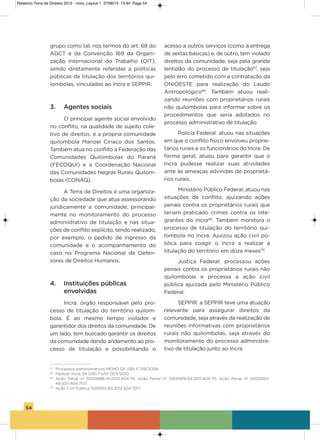 54
grupo como tal, nos termos do art. 68 do
aDCT e da Convenção 169 da organi-
zação internacional do Trabalho (oiT),
sendo diretamente referidas a políticas
públicas de titulação dos territórios qui-
lombolas, vinculadas ao incra e sEPPiR.
3. Agentes sociais
o principal agente social envolvido
no conflito, na qualidade de sujeito cole-
tivo de direitos, é a própria comunidade
quilombola Manoel Ciriaco dos santos.
Também atua no conflito a Federação das
Comunidades Quilombolas do Paraná
(FECoQUi) e a Coordenação Nacional
das Comunidades Negras Rurais Quilom-
bolas (CoNaQ).
a Terra de Direitos é uma organiza-
ção da sociedade que atua assessorando
juridicamente a comunidade, principal-
mente no monitoramento do processo
administrativo de titulação e nas situa-
ções de conflito explícito, tendo realizado,
por exemplo, o pedido de ingresso da
comunidade e o acompanhamento do
caso no Programa Nacional de Defen-
sores de Direitos humanos.
4. Instituições públicas
envolvidas
incra: órgão responsável pelo pro-
cesso de titulação do território quilom-
bola. é ao mesmo tempo violador e
garantidor dos direitos da comunidade. De
um lado, tem buscado garantir os direitos
da comunidade dando andamento ao pro-
cesso de titulação e possibilitando o
acesso a outros serviços (como a entrega
de sextas básicas) e, de outro, tem violado
direitos da comunidade, seja pela grande
lentidão do processo de titulação67
, seja
pelo erro cometido com a contratação da
oNioEsTE para realização do Laudo
antropológico68
. Também atuou reali-
zando reuniões com proprietários rurais
não quilombolas para informar sobre os
procedimentos que seria adotados no
processo administrativo de titulação.
Polícia Federal: atuou nas situações
em que o conflito físico envolveu proprie-
tários rurais e os funcionários do incra. De
forma geral, atuou para garantir que o
incra pudesse realizar suas atividades
ante às ameaças advindas de proprietá-
rios rurais.
Ministério Público Federal: atuou nas
situações de conflito, ajuizando ações
penais contra os proprietários rurais que
teriam praticado crimes contra os inte-
grantes do incra69
. Também monitora o
processo de titulação do território qui-
lombola no incra. ajuizou ação civil pú-
blica para coagir o incra a realizar a
titulação do território em doze meses70
.
Justiça Federal: processou ações
penais contra os proprietários rurais não
quilombolas e processa a ação civil
pública ajuizada pelo Ministério Público
Federal.
sEPPiR: a sEPPiR teve uma atuação
relevante para assegurar direitos da
comunidade, seja através da realização de
reuniões informativas com proprietários
rurais não quilombolas, seja através do
monitoramento do processo administra-
tivo de titulação junto ao incra
67
Processos administrativos MEMO SR (09) F 519/2008.
68
Parecer Incra SR (09) F4/nº 003/2010.
69
Ação Penal nº 5000888-10.2012.404.70, Ação Penal nº 5000919-64.2011.404.70, Ação Penal nº 5000920-
49.2011.404.7017.
70
Ação Civil Pública 5001103-83.2012.404.7017.
Relatorio Terra de Direitos 2013 - novo_Layout 1 27/08/13 13:44 Page 54
 