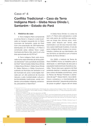 58
1. Histórico do caso
a Terra indígena Maró compreende
as etnias Borari e arapium e está locali-
zada na margem esquerda do rio Maró,
município de santarém, oeste do Pará.
Com uma população de 239 habitantes,
distribuídos em 43 famílias, a Ti Maró é
constituída pelas aldeias Novo Lugar,
Cachoeira do Maró e são José iii, em uma
área aproximada de 42.373 ha74
.
a Terra indígena Maró está encra-
vada numa vasta extensão de terras públi-
cas devolutas75
sob a jurisdição do Estado
do Pará76
denominadas gleba Nova olinda
i, gleba Nova olinda ii, gleba Nova olinda
iii, gleba Mamuru e gleba Curumucuri,
sudoeste do Município de santarém e sul
do município de Juruti, numa região mar-
cada por um alto potencial de recursos
naturais e pela multiplicidade cultural e
territorialidades tradicionais, sendo resi-
dentes comunidades indígenas, extrativis-
tas, pescadores e ribeirinhos77
.
a gleba Nova olinda i é a área na
qual a Ti Maró está sobreposta e onde
tem sido palco de conflitos que perdu-
ram ao longo dos últimos anos, moti-
vados pela disputa por terras, pela
exploração e uso de seus recursos natu-
rais e pela indefinição fundiária. a luta do
povo indígena Borari-arapiun na conso-
lidação e defesa de sua identidade e de
seu território se identifica com a história
recente da Nova olinda i.
Em 2000, o instituto de Terras do
Pará (iTERPa) iniciou os trabalhos para a
destinação e a delimitação da área para a
população tradicional local. Durante as reu-
niões, “ficava claro que o governo do Pará
pretendia destinar o restante que sobraria
para outras atividades econômicas, como
os Planos de Manejo Florestais e planta-
ções de soja78
”. Nesse ínterim, “já se identi-
ficava a presença e a movimentação de
pessoas estranhas” requerendo protocolos
de posse na gleba79
, alguns até em áreas
Caso nº 4
Conflito Tradicional – Caso da Terra
Indígena Maró – Gleba Nova Olinda I,
Santarém - Estado do Pará
74
Relatório Circunstanciado de Identificação e Delimitação dos Limites da Terra Indígena “Maró” (Rio Maró), elabo-
rado conforme a Portaria nº 14/MJ/1996, processo nº 086620.000294/2010-DV. A TI Maró ainda aguarda a demar-
cação de seu território.
75
Portaria do ITERPA nº 798, de 22 de dezembro de 1999.
76
O Decreto-Lei nº 2.375/87 revogou o Decreto-Lei nº 1.164/71, que havia federalizado grandes extensões de terras
dos Estados-membros, pois declarava indispensáveis à segurança e ao desenvolvimento nacionais as terras devo-
lutas situadas na faixa de cem quilômetros de largura em cada lado do eixo das rodovias na Amazônia Legal, já
construídas, em construção ou projetadas (art. 1º).
77
Relatório Ambiental da TI Maró, elaborado conforme portaria nº 14/MJ/96, Decreto 1775/96 e Portaria Funai nº
775/08, fls. 586/639 do processo nº 086620.000294/2010-DV/Funai.
78
A lei estadual nº 6.745/05, a despeito do conflito entre madeireiras e comunidades tradicionais, instituiu a área da
Gleba Nova Olinda I como “zona destinada a consolidação de atividades produtivas”.
79
Em outubro de 2003, o Ibama constatou a existência de um grupo de 50 pessoas, notadamente madeireiros, que
pretendiam montar uma Cooperativa do Oeste do Pará (COOEPA), cada um com uma área demarcada de 2.500
ha, além de outras áreas que invadiram, com derrubadas ilegais, forjando documentos, alegando serem moradores
da região. O Ibama ainda constatou a abertura de mais de 109 km de estradas em meio à floresta nativa para con-
cretizar a exploração ilegal na área.
Relatorio Terra de Direitos 2013 - novo_Layout 1 27/08/13 13:44 Page 58
 