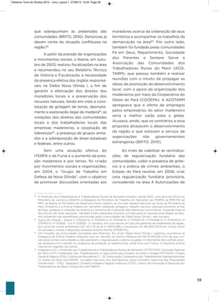 59
que sobrepunham às pretensões das
comunidades (BRiTo, 2010). Denúncias já
davam conta da situação conflituosa na
região.80
a partir da pressão de organizações
e movimentos sociais, o ibama, em outu-
bro de 2003, realizou fiscalizações na área
e recomendou no seu Relatório Técnico
de vistoria e Fiscalização a necessidade
da presença efetiva dos órgãos responsá-
veis na gleba Nova olinda i, a fim de
garantir a efetivação dos direitos dos
moradores locais e a preservação dos
recursos naturais, tendo em vista a cons-
tatação de grilagem de terras, desmata-
mento e exploração ilegal de madeira81
, as
violações dos direitos das comunidades
locais e dos trabalhadores locais das
empresas madeireiras, a cooptação de
lideranças82
, a presença de grupos arma-
dos e a sobreposição de áreas estaduais
e federais, entre outros.
sem uma atuação efetiva do
iTERPa e da Funai e o aumento da pres-
são madeireira e por terras, foi criado
por movimentos sociais e organizações,
em 2004, o “grupo de Trabalho em
Defesa da Nova olinda”, com o objetivo
de promover discussões orientadas aos
moradores acerca da ordenação de seus
territórios e acompanhar os trabalhos da
demarcação na área83
. Por outro lado,
também foi fundada pelas comunidades
Fé em Deus, Repartimento, sociedade
dos Parentes e sempre serve a
associação das Comunidades dos
Trabalhadores Rurais do Maró (aCo-
TaRM), que passou também a realizar
reuniões com o intuito de propagar as
ideias de promoção do desenvolvimento
local, com o apoio da organização dos
madeireiros por meio da Cooperativa do
oeste do Pará (CooEPa). a aCoTaRM
apregoava que a oferta de empregos
pelos empresários do setor madeireiro
seria a melhor saída para a gleba.
acusava, ainda, que os contrários a essa
proposta atrasavam o desenvolvimento
da região e que estavam a serviço de
organizações não governamentais
estrangeiras (BRiTo, 2010).
ao invés de viabilizar as reivindica-
ções de regularização fundiária das
comunidades, coibir a presença de grilei-
ros e a prática de crimes ambientais, o
Estado do Pará resolve, em 2006, criar
uma regularização fundiária provisória,
concedendo na área 4 autorizações de
80
O Sindicato dos Trabalhadores e Trabalhadoras Rurais de Santarém expediu, desde 2002, uma série de ofícios ao
Ministério da Justiça, à OAB/PA, à Delegacia do Ministério do Trabalho em Santarém, ao ITERPA, ao MPE-PA, ao
MPF, ao Ibama, ao Ministério do Desenvolvimento Agrário, ao Ouvidor Agrário Nacional, ao Incra, ao Ministério do
Meio Ambiente e à Polícia Federal em Santarém relatando grilagens, trabalho escravo, pessoas portando armas
de fogo, ameaças e violações de direitos e a tentativa de cooptação das lideranças comunitárias. A grande maioria
dos ofícios não teve respostas. Também foram realizados diversos convites para as mesmas autoridades se faze-
rem presentes nas assembleias promovidas pelas comunidades da Gleba Nova Olinda I, sem sucesso.
81
Autos de Infração - Ibama nº 370444-D; nº 370445-D, nº 370446-D, nº 370447-D, nº 370448-D, nº 370449-D, nº
370450-D, nº 012826 – D e nº 012828 – D, lavrados, em sua maioria, em face de gerentes de madeireiras da região,
por conta de crimes ambientais (art. 50 e 51 da lei nº 9.605/98) e resultando em R$ 205.279,41 em multas. Entre
os autuados, consta o deputado estadual Antonio Rocha (PMDB-PA).
82
Um morador da comunidade Sociedade dos Parentes, Rio Aruã, Gleba Nova Olinda I, registrou ocorrência na
Delegacia de Polícia Federal relatando que um servidor do Ibama ofereceu-lhe R$ 15.000,00 a fim de que con-
vencesse outras comunidades a não aceitarem a regularização coletiva na gleba. O informante teria sofrido diver-
sas ameaças e foi inserido no programa de proteção às testemunhas, onde ficou por 5 anos. O inquérito policial
tramita em segredo de justiça;
83
Integrava o GT: o Sindicato dos Trabalhadores e Trabalhadoras Rurais de Santarém (STTR/STM), Comissão Pastoral
da Terra (CPT), Federação dos Trabalhadores na Agricultura dos Estados do Pará e Amapá (FETAGRI), Projeto
Saúde & Alegria (PSA), Colônia de Pescadores Z – 20, Associação Cooperativa dos Trabalhadores Agroextrativistas
no Oeste do Pará (ACOSPER), Conselho Nacional dos Seringueiros (atual Conselho Nacional das Populações
Extrativistas – CNS), Tapajoara, Conselho Indígena Tapajós-Arapiuns (CITA), Centro de Formação e Pesquisa dos
Trabalhadores do Baixo Amazonas (CEFTBAM).
Relatorio Terra de Direitos 2013 - novo_Layout 1 27/08/13 13:44 Page 59
 