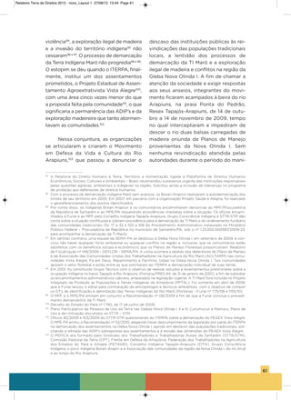 61
violência94
, a exploração ilegal de madeira
e a invasão do território indígena95
não
cessaram96 e 97
. o processo de demarcação
da Terra indígena Maró não progredia98 e 99
.
o estopim se deu quando o iTERPa, final-
mente, institui um dos assentamentos
prometidos, o Projeto Estadual de assen-
tamento agroextrativista vista alegre100
,
com uma área cinco vezes menor do que
a proposta feita pela comunidade101
, o que
significaria a permanência das aDiP’s e da
exploração madeireira que tanto atormen-
tavam as comunidades.102
Nessa conjuntura, as organizações
se articularam e criaram o Movimento
em Defesa da vida e Cultura do Rio
arapiuns,103
que passou a denunciar o
descaso das instituições públicas às rei-
vindicações das populações tradicionais
locais, a lentidão dos processos de
demarcação da Ti Maró e a exploração
ilegal de madeira e conflitos na região da
gleba Nova olinda i. a fim de chamar a
atenção da sociedade e exigir respostas
aos seus anseios, integrantes do movi-
mento ficaram acampados à beira do rio
arapiuns, na praia Ponta do Pedrão,
Resex Tapajós-arapiuns, de 14 de outu-
bro a 14 de novembro de 2009, tempo
no qual interceptaram e impediram de
descer o rio duas balsas carregadas de
madeira oriunda de Planos de Manejo
provenientes da Nova olinda i. sem
nenhuma reivindicação atendida pelas
autoridades durante o período do mani-
94
A Relatoria do Direito Humano à Terra, Território e Alimentação, ligada à Plataforma de Direitos Humanos
Econômicos, Sociais, Culturais e Ambientais – Brasil, recomendou a presença urgente das instituições responsáveis
pelas questões agrárias, ambientais e indígenas na região. Solicitou ainda a inclusão de lideranças no programa
de proteção aos defensores de direitos humanos.
95
Com o processo de demarcação indígena Maró sem avanços, os Borari-Arapiun realizaram a autodemarcação dos
limites de seu território em 2005. Em 2007, em parceria com a organização Projeto Saúde e Alegria, foi realizado
o georeferenciamento dos pontos identificados.
96
Por conta disso, os indígenas Borari-Arapiun e os comunitários encaminharam denúncias ao MPF/Procuradoria
da República de Santarém e ao MPE/PA requerendo providências imediatas sobre a situação. Os ofícios encami-
nhados à Funai e ao MPF pelo Conselho Indígena Tapajós-Arapiuns, Grupo Consciência Indígena e STTR-STM dão
conta sobre a situação conflituosa e cobram providência para a demarcação da TI Maró e do ordenamento fundiário
das comunidades tradicionais (fls. 17 a 32 e 103 a 108 do Procedimento Administrativo instaurado no Ministério
Público Federal – Procuradoria da República no município de Santarém/PA, sob o nº 1.23.002.000587/2009-23,
para acompanhar a demarcação da TI Maró);
97
Em sentido contrário, uma equipe da SEMA-PA se deslocou à Gleba Nova Olinda I, em setembro de 2009, e con-
cluiu não haver qualquer ilícito ambiental ou qualquer conflito na região e, inclusive, que os comunitários estão
satisfeitos com os benefícios sociais e econômicos que os Planos de Manejo Florestais proporcionam. Relatório
de Fiscalização nº 149/2009 – GEFLOR – SEMA/PA. A visita ocorrera a pedido dos detentores do Plano de Manejo
e da Associação das Comunidades Unidas dos Trabalhadores na Agricultura do Rio Maró (ACUTARM) nas comu-
nidades Vista Alegre, Fé em Deus, Repartimento e Parintins, todas na Gleba Nova Olinda I. Tais comunidades
apoiam o setor florestal e estão entre as que solicitaram ao ITERPA a demarcação individual de suas terras.
98
Em 2001, foi constituído Grupo Técnico com o objetivo de realizar estudos e levantamentos preliminares sobre a
ocupação indígena no baixo Tapajós e Rio Arapiuns (Portaria/PRES 84, de 31 de janeiro de 2001), a fim de subsidiar
os encaminhamentos administrativos cabíveis, amparados na legislação vigente. A TI Maró fora incluída no Projeto
Integrado de Proteção às Populações e Terras Indígenas da Amazônia (PPTAL). Foi somente em abril de 2008,
que a Funai lançou o edital para contratação de antropólogos e técnicos ambientais, com o objetivo de compor
os GT’s de identificação e delimitação das Terras Indígenas do Rio Maró (Portarias – Funai nº 775/08 e 1155/10).
99
O MPF e o MPE/PA emitem em conjunto a Recomendação nº 08/2009 a fim de que a Funai conclua o procedi-
mento demarcatório da TI Maró.
100
Decreto do Estado do Pará nº 1.740, de 17 de junho de 2009.
101
Plano Participativo de Mosaico de Uso da Terra nas Glebas Nova Olinda I, II e III, Curumucuri e Mamuru, Plano de
Uso e de Utilização discutidos no STTR – STM.
102
Ofícios 85/2009 e 103/2009 do STTR-STM questionando ao ITERPA sobre a demarcação do PEAEX Vista Alegre.
O MPE-PA emitiu a Recomendação nº 02/2010, alegando haver descumprimento da legislação por parte do ITERPA
na demarcação dos assentamentos na Gleba Nova Olinda I, agindo em desfavor das populações tradicionais, soli-
citando a retirada das ADIP’s sobrepostas aos assentamentos e a revisão das dimensões do PEAEX Vista Alegre.
103
O MDVCA era formado pelo Sindicato dos Trabalhadores e Trabalhadoras Rurais de Santarém (STTR/STM),
Comissão Pastoral da Terra (CPT), Frente em Defesa da Amazônia, Federação dos Trabalhadores na Agricultura
dos Estados do Pará e Amapá (FETAGRI), Conselho Indígena Tapajós-Arapiuns (CITA), Grupo Consciência
Indígena, o povo indígena Borari-Arapin e a Associação das comunidades da região da Nova Olinda I, do rio Aruã
e ao longo do Rio Arapiuns.
Relatorio Terra de Direitos 2013 - novo_Layout 1 27/08/13 13:44 Page 61
 