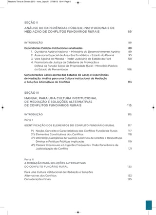 SEÇÃO II
ANÁLISE DE EXPERIÊNCIAS PÚBLICO-INSTITUCIONAIS DE
MEDIAÇÃO DE CONFLITOS FUNDIÁRIOS RURAIS 89
INTRODUÇÃO 89
Experiências Público-Institucionais analisadas 89
1. ouvidoria agrária Nacional – Ministério do Desenvolvimento agrário 89
2. assessoria Especial de assuntos Fundiários – Estado do Paraná 95
3. vara agrária de Marabá – Poder Judiciário do Estado do Pará 101
4. Promotoria de Justiça da Cidadania de Promoção e
Defesa da Função social da Propriedade Rural – Ministério Público
do Estado de Pernambuco 106
Considerações Gerais acerca dos Estudos de Casos e Experiências
de Mediação: Análise para uma Cultura Institucional de Mediação
e Soluções Alternativas de Conflitos 113
SEÇÃO III
MANUAL PARA UMA CULTURA INSTITUCIONAL
DE MEDIAÇÃO E SOLUÇÕES ALTERNATIVAS
DE CONFLITOS FUNDIÁRIOS RURAIS 115
INTRODUÇÃO 115
Parte I
IDENTIFICAÇÃO DOS ELEMENTOS DO CONFLITO FUNDIÁRIO RURAL 117
1º) Noção, Conceito e Características dos Conflitos Fundiários Rurais 117
2º) Elementos Constitutivos dos Conflitos 118
3º) Diferentes Categorias de sujeitos Coletivos de Direitos e Respectivos
Direitos e Políticas Públicas implicadas 119
4º) Classes Processuais e Litigantes Frequentes: visão Panorâmica da
Judicialização do Conflito 121
Parte II
A MEDIAÇÃO PARA SOLUÇÕES ALTERNATIVAS
DO CONFLITO FUNDÁRIO RURAL 123
Para uma Cultura institucional de Mediação e soluções
alternativas dos Conflitos 123
Considerações Finais 125
Relatorio Terra de Direitos 2013 - novo_Layout 1 27/08/13 13:44 Page 8
 