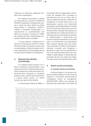 63
violências às lideranças indígenas tam-
bém foram registradas.112
Em resposta às pressões, o estado
do Pará publicou o Decreto 2.240/10 de
07/04/10 impedindo a realização de com-
pra e venda de áreas dentro da gleba
Nova olinda i e obrigando a sEMa e
iTERPa a realizarem fiscalizações e a
regularizarem os assentamentos com
base nos processos iniciados em 2008.
No entanto, permitiu a realização de con-
cessão florestal dentro da gleba.113
a Funai publicou o Relatório da Ti
Maró em 10 de outubro de 2011 no Diário
oficial da União. Fora aberto o prazo para
as contestações. os Borari-arapiun conti-
nuam aguardando a homologação de seu
território pela Presidência da República.
2. Natureza dos direitos
reivindicados
os indígenas Borari-arapiun, da Ti
Maró, reivindicam, precipuamente, o seu
direito ao território. a demarcação do ter-
ritório indígena se mostra como fator fun-
damental para assegurar as condições
materiais para a sobrevivência econômica
e cultural desses povos, um direito
humano que gera outros direitos.
a Constituição Federal de 1988 e a
Convenção 169 da organização interna-
cional do Trabalho (oiT) consagrou o
entendimento de que os índios são os
naturais detentores da terra. Delimitá-la e
estabelecer os limites físicos para a sua
demarcação constitui ato meramente
declaratório do Estado Brasileiro. o artigo
231 da Constituição define que terras tra-
dicionalmente ocupadas são aquelas por
eles habitadas em caráter permanente, as
utilizadas para suas atividades produtivas,
as imprescindíveis à preservação dos
recursos naturais necessários ao seu bem
estar e as necessárias à sua reprodução
física, cultural, segundo seus usos, costu-
mes e tradições. o direito à terra tradicio-
nalmente ocupada pelo indígenas é
garantida a partir de sua autoidentifica-
ção. Esse autorreconhecimento dá auto-
ridade e legitimidade às demandas por
extensões de terra por parte dos indíge-
nas, algo ainda a ser garantido pela União.
3. Atores sociais envolvidos
3.1. Sujeitos Coletivos de Direitos
os Borari-arapiun e os grupos indí-
genas do Baixo Tapajós e do Rio arapiuns
integram o movimento denominado de
“emergência étnica ou etnogênese”
(BaRToLoMé, 2006), que abrange os
processos de construção e afirmação de
112
Termo de declarações realizada pelo indígena Adenilson Alves de Sousa, conhecido como “Poró”, irmão do cacique
Dadá Borari, por conta de agressões sofridas no interior da TI Maró (IPL 102/2010 – PF); Oficio TDD/STM nº
15/2010, enviado pela Terra de Direitos à Comissão Nacional de Direitos Humanos da OAB e à Comissão Estadual
de Direitos Humanos da OAB/PA, relatando violências sofridas pelas lideranças indígenas do Maró; Of. SDDH/DIDH
nº 118/10, 120/10, 122/10 e 123/10 enviados pela Terra de Direitos e Sociedade Paraense de Defesa dos Direitos
Humanos ao Presidente do Programa Nacional de Proteção aos Defensores dos Direitos Humanos, ao Ouvidor do
ITERPA, ao Presidente da Comissão de Direitos Humanos da OAB/PA, ao Programa Estadual de Proteção aos
Defensores de Direitos Humanos/PA relatando o processo de criminalização das lideranças do Movimento em
Defesa da Vida e Cultura do Rio Arapiuns; Of. TDD/STM nº 60/2010 enviado à Coordenação do Programa Estadual
de Proteção aos Defensores de Direitos Humanos do Estado do Pará pela Terra de Direitos com propostas de
atuação do programa em relação a liderança indígena Dadá Borari; entrega de um dossiê dos conflitos em torno
da TI Maró à Relatora Especial das Nações Unidas sobre a situação dos Defensores de Direitos Humanos da ONU,
em novembro de 2010, por representantes do povo Borari-Arapiun; Reunião na Ouvidoria Nacional da Funai em
27/10/10, onde foi relatado a situação da TI Maró pelo cacique Dadá Borari, além de representantes da Terra de
Direitos, CPT – Santarém e da SDDH/PA.
113
O ITERPA (portarias nº 786 e 788 de 20/04/10) criou o PEAEX Mariazinha-Aracati e o PEAS Repartimento, ambos
na Gleba Nova Olinda I.
Relatorio Terra de Direitos 2013 - novo_Layout 1 27/08/13 13:44 Page 63
 