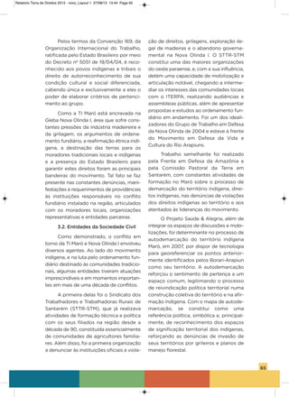 65
Pelos termos da Convenção 169, da
organização internacional do Trabalho,
ratificada pelo Estado Brasileiro por meio
do Decreto nº 5051 de 19/04/04, é reco-
nhecido aos povos indígenas e tribais o
direito de autorreconhecimento de sua
condição cultural e social diferenciada,
cabendo única e exclusivamente a eles o
poder de elaborar critérios de pertenci-
mento ao grupo.
Como a Ti Maró está encravada na
gleba Nova olinda i, área que sofre cons-
tantes pressões da indústria madeireira e
da grilagem, os argumentos de ordena-
mento fundiário, a reafirmação étnica indí-
gena, a destinação das terras para os
moradores tradicionais locais e indígenas
e a presença do Estado Brasileiro para
garantir estes direitos foram as principais
bandeiras do movimento. Tal fato se faz
presente nas constantes denúncias, mani-
festações e requerimentos de providências
às instituições responsáveis no conflito
fundiário instalado na região, articulados
com os moradores locais, organizações
representativas e entidades parceiras.
3.2. Entidades da Sociedade Civil
Como demonstrado, o conflito em
torno da Ti Maró e Nova olinda i envolveu
diversos agentes. ao lado do movimento
indígena, e na luta pelo ordenamento fun-
diário destinado às comunidades tradicio-
nais, algumas entidades tiveram atuações
imprescindíveis e em momentos importan-
tes em mais de uma década de conflitos.
a primeira delas foi o sindicato dos
Trabalhadores e Trabalhadoras Rurais de
santarém (sTTR-sTM), que já realizava
atividades de formação técnica e política
com os seus filiados na região desde a
década de 90, constituída essencialmente
de comunidades de agricultores familia-
res. além disso, foi a primeira organização
a denunciar às instituições oficiais a viola-
ção de direitos, grilagens, exploração ile-
gal de madeiras e o abandono governa-
mental na Nova olinda i. o sTTR-sTM
constitui uma das maiores organizações
do oeste paraense, e, com a sua influência,
detém uma capacidade de mobilização e
articulação notável, chegando a interme-
diar os interesses das comunidades locais
com o iTERPa, realizando audiências e
assembleias públicas, além de apresentar
propostas e estudos ao ordenamento fun-
diário em andamento. Foi um dos ideali-
zadores do grupo de Trabalho em Defesa
da Nova olinda de 2004 e esteve à frente
do Movimento em Defesa da vida e
Cultura do Rio arapiuns.
Trabalho semelhante foi realizado
pela Frente em Defesa da amazônia e
pela Comissão Pastoral da Terra em
santarém, com constantes atividades de
formação no Maró sobre o processo de
demarcação do território indígena, direi-
tos indígenas, nas denúncias de violações
dos direitos indígenas ao território e aos
atentados às lideranças do movimento.
o Projeto saúde & alegria, além de
integrar os espaços de discussões e mobi-
lizações, foi determinante no processo de
autodemarcação do território indígena
Maró, em 2007, por dispor de tecnologia
para georeferenciar os pontos anterior-
mente identificados pelos Borari-arapiun
como seu território. a autodemarcação
reforçou o sentimento de pertença a um
espaço comum, legitimando o processo
de reivindicação política territorial numa
construção coletiva do território e na afir-
mação indígena. Com o mapa de autode-
marcação, se constitui como uma
referência política, simbólica e, principal-
mente, de reconhecimento dos espaços
de significação territorial dos indígenas,
reforçando as denúncias de invasão de
seus territórios por grileiros e planos de
manejo florestal.
Relatorio Terra de Direitos 2013 - novo_Layout 1 27/08/13 13:44 Page 65
 