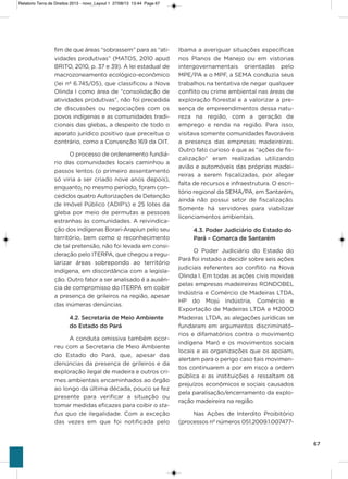 67
fim de que áreas “sobrassem” para as “ati-
vidades produtivas” (MaTos, 2010 apud
BRiTo, 2010, p. 37 e 39). a lei estadual de
macrozoneamento ecológico-econômico
(lei nº 6.745/05), que classificou a Nova
olinda i como área de “consolidação de
atividades produtivas”, não foi precedida
de discussões ou negociações com os
povos indígenas e as comunidades tradi-
cionais das glebas, a despeito de todo o
aparato jurídico positivo que preceitua o
contrário, como a Convenção 169 da oiT.
o processo de ordenamento fundiá-
rio das comunidades locais caminhou a
passos lentos (o primeiro assentamento
só viria a ser criado nove anos depois),
enquanto, no mesmo período, foram con-
cedidos quatro autorizações de Detenção
de imóvel Público (aDiP’s) e 25 lotes da
gleba por meio de permutas a pessoas
estranhas às comunidades. a reivindica-
ção dos indígenas Borari-arapiun pelo seu
território, bem como o reconhecimento
de tal pretensão, não foi levada em consi-
deração pelo iTERPa, que chegou a regu-
larizar áreas sobrepondo ao território
indígena, em discordância com a legisla-
ção. outro fator a ser analisado é a ausên-
cia de compromisso do iTERPa em coibir
a presença de grileiros na região, apesar
das inúmeras denúncias.
4.2. Secretaria de Meio Ambiente
do Estado do Pará
a conduta omissiva também ocor-
reu com a secretaria de Meio ambiente
do Estado do Pará, que, apesar das
denúncias da presença de grileiros e da
exploração ilegal de madeira e outros cri-
mes ambientais encaminhados ao órgão
ao longo da última década, pouco se fez
presente para verificar a situação ou
tomar medidas eficazes para coibir o sta-
tus quo de ilegalidade. Com a exceção
das vezes em que foi notificada pelo
ibama a averiguar situações específicas
nos Planos de Manejo ou em vistorias
intergovernamentais orientadas pelo
MPE/Pa e o MPF, a sEMa conduzia seus
trabalhos na tentativa de negar qualquer
conflito ou crime ambiental nas áreas de
exploração florestal e a valorizar a pre-
sença de empreendimentos dessa natu-
reza na região, com a geração de
emprego e renda na região. Para isso,
visitava somente comunidades favoráveis
a presença das empresas madeireiras.
outro fato curioso é que as “ações de fis-
calização” eram realizadas utilizando
avião e automóveis das próprias madei-
reiras a serem fiscalizadas, por alegar
falta de recursos e infraestrutura. o escri-
tório regional da sEMa/Pa, em santarém,
ainda não possui setor de fiscalização.
somente há servidores para viabilizar
licenciamentos ambientais.
4.3. Poder Judiciário do Estado do
Pará – Comarca de Santarém
o Poder Judiciário do Estado do
Pará foi instado a decidir sobre seis ações
judiciais referentes ao conflito na Nova
olinda i. Em todas as ações civis movidas
pelas empresas madeireiras RoNDoBEL
indústria e Comércio de Madeiras LTDa,
hP do Mojú indústria, Comércio e
Exportação de Madeiras LTDa e M2000
Madeiras LTDa, as alegações jurídicas se
fundaram em argumentos discriminató-
rios e difamatórios contra o movimento
indígena Maró e os movimentos sociais
locais e as organizações que os apoiam,
alertam para o perigo caso tais movimen-
tos continuarem a por em risco a ordem
pública e as instituições e ressaltam os
prejuízos econômicos e sociais causados
pela paralisação/encerramento da explo-
ração madeireira na região.
Nas ações de interdito Proibitório
(processos nº números 051.2009.1.007477-
Relatorio Terra de Direitos 2013 - novo_Layout 1 27/08/13 13:44 Page 67
 