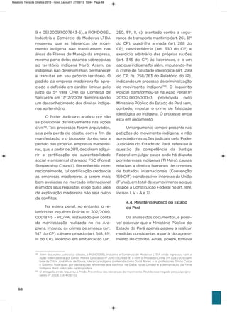 68
9 e 051.2009.1.007643-6), a RoNDoBEL
indústria e Comércio de Madeiras LTDa
requereu que as lideranças do movi-
mento indígena não transitassem nas
áreas de Planos de Manejo da empresa,
mesmo parte delas estando sobrepostas
ao território indígena Maró. assim, os
indígenas não deveriam mais permanecer
e transitar em seu próprio território. o
pedido da empresa madeireira foi apre-
ciado e deferido em caráter liminar pelo
juízo da 5ª vara Cível da Comarca de
santarém em 17/12/2009, demonstrando
um desconhecimento dos direitos indíge-
nas ao território.
o Poder Judiciário acabou por não
se posicionar definitivamente nas ações
civis119
. Tais processos foram arquivados,
seja pela perda de objeto, com o fim da
manifestação e o bloqueio do rio, seja a
pedido das próprias empresas madeirei-
ras, que, a partir de 2011, decidiram adqui-
rir a certificação de sustentabilidade
social e ambiental chamado FsC (Forest
stewardship Council). Reconhecida inter-
nacionalmente, tal certificação credencia
as empresas madeireiras a serem mais
bem avaliadas no mercado internacional
e um dos seus requisitos exige que a área
de exploração madeireira não seja palco
de conflitos.
Na esfera penal, no entanto, o re-
latório do inquérito Policial nº 302/2009.
000187-5 – PC/Pa, instaurado por conta
da manifestação realizada no rio ara-
piuns, imputou os crimes de ameaça (art.
147 do CP), cárcere privado (art. 148, §1º,
iii do CP), incêndio em embarcação (art.
250, §1º, ii, c), atentado contra a segu-
rança de transporte marítimo (art. 261, §1º
do CP), quadrilha armada (art. 288 do
CP), desobediência (art. 330 do CP) e
exercício arbitrário das próprias razões
(art. 345 do CP) às lideranças, e a um
cacique indígena foi além, imputando-lhe
o crime de falsidade ideológica (art. 299
do CP, fls. 258/263 do Relatório do iP),
indicando um processo de criminalização
do movimento indígena120
. o inquérito
Policial transformou-se na ação Penal nº
2010.2.0005000-0, promovida pelo
Ministério Público do Estado do Pará sem,
contudo, imputar o crime de falsidade
ideológica ao indígena. o processo ainda
está em andamento.
Um argumento sempre presente nas
petições do movimento indígena, e não
apreciado nas ações judiciais pelo Poder
Judiciário do Estado do Pará, refere-se à
questão da competência da Justiça
Federal em julgar casos onde há disputa
por interesses indígenas (Ti Maró), causas
relativas a direitos humanos decorrentes
de tratados internacionais (Convenção
169 oiT) e onde estiver interesse da União
(Funai), em total descumprimento ao que
dispõe a Constituição Federal no art. 109,
incisos i, v - a e xi.
4.4. Ministério Público do Estado
do Pará
Da análise dos documentos, é possí-
vel observar que o Ministério Público do
Estado do Pará apenas passou a realizar
medidas consistentes a partir do agrava-
mento do conflito. antes, porém, tomava
119
Além das ações judicias já citadas, a RONDOBEL Indústria e Comércio de Madeiras LTDA ainda ingressou com a
Ação Indenizatória por Danos Morais (processo nº 2010.1.007683-9) e com o Processo-Crime (nº 0287/2010) em
face de Odair José Alves de Sousa, liderança indígena conhecida como Dadá Borari, e os professores Gilson Costa
e Gilberto Rodrigues por declarações referentes aos conflitos na Gleba Nova Olinda I e a demarcação da Terra
Indígena Maró publicada na blogosfera.
120
O delegado ainda requereu a Prisão Preventiva das lideranças do movimento. Pedido esse negado pelo juízo (pro-
cesso nº 2009.2.004092-6).
Relatorio Terra de Direitos 2013 - novo_Layout 1 27/08/13 13:44 Page 68
 