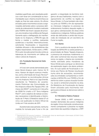 69
medidas superficiais, sem resultados práti-
cos e sem levar em consideração as reco-
mendações que o ibama encaminhava ao
órgão ao final de cada vistoria. os ofícios
enviados pelos movimentos sociais e orga-
nizações alertando sobre o processo defi-
ciente de ordenamento fundiário realizado
pelo iTERPa não foram capazes de provo-
car uma iniciativa mais enfática do Parquet.
somente após a deflagração da manifes-
tação no rio arapiuns, o MPE-Pa agiu de
forma a mediar o conflito, realizando
audiências e reuniões interinstitucionais,
solicitando fiscalizações e requerendo
medidas eficazes e não protelatórias dos
órgãos responsáveis. ainda assim, o MPE-
Pa é autor da ação penal movida contra as
lideranças do movimento em defesa da
vida e cultura do arapiuns.
4.5. Fundação Nacional do índio
(Funai)
a Funai vem sendo demandada pelo
povo Borari-arapiun pelo menos há 13
anos. apesar de alguns avanços imedia-
tos, como a formação de grupo Técnico121
para conhecer as reivindicações étnicas
nos rios arapiuns, Maró e no Lago grande,
resultando no “Relatório do Levanta-
mento Preliminar das Comunidades do
Rio arapiuns e Baixo Rio Tapajós (Pa)”, de
março de 2004122
, somente em 4 de julho
de 2008 foi criado o gT Terra indígena
Maró123
, com o objetivo de realizar os estu-
dos necessários à identificação e Delimi-
tação da Ti Maró. o Relatório deste gT só
viria a ser publicado no Diário oficial da
União em 11 de outubro de 2011.
Durante todo esse período, nenhuma
medida foi tomada pela Funai a fim de
garantir a integridade do território indí-
gena e de seus habitantes, mesmo com o
agravamento do conflito na região da
Nova olinda i. a Funai também não inter-
viu junto ao iTERPa a fim de representar
os interesses indígenas no processo de
ordenamento fundiário daquela região, o
que gerou sobreposições de áreas entre
madeireiros e indígenas. Políticas públicas
ainda são deficientes e ainda não há pre-
visão de instalação de um escritório da
Funai na região.
4.6. Ibama
Com a ausência de equipe de fisca-
lização da sEMa/Pa no oeste paraense, a
proximidade da Resex Tapajós-arapiuns,
a presença de empresas madeireiras e o
alto valor comercial dos recursos madei-
reiros na região, o ibama era constante-
mente solicitado pelos moradores da
Nova olinda para averiguar as denúncias
de exploração ilegal e de danos ambien-
tais. as suas ações de fiscalização e vis-
torias aos Planos de Manejo resultavam
numa série de autuações, recomenda-
ções às entidades competentes e notifi-
cações à sEMa/Pa e ao iTERPa a fim de
alertá-los sobre a grave situação fundiá-
ria, social e ambiental presente na área.
os Relatórios de Fiscalização do ibama
foram utilizados pelo movimento indí-
gena para embasar as denúncias sobre o
conflito.
4.7. Ministério Público Federal
Desde 2000, o MPF começou a
receber demandas dos povos indígenas
da região. única instituição constitucional-
mente competente e presente na região
para tratar das questões indígenas, o MPF
121
Departamento de Assuntos Fundiários – Coordenação Geral de Identificação e Delimitação (GT/DAF-CGID),
Instrução Executiva Funai nº 66, de 9 de maio de 2003.
122
FUNAI/08620.001528/2004-DV.
123
Portaria Funai nº 775, de 4 de julho de 2008.
Relatorio Terra de Direitos 2013 - novo_Layout 1 27/08/13 13:44 Page 69
 