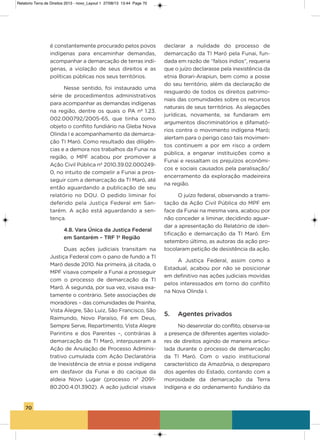 70
é constantemente procurado pelos povos
indígenas para encaminhar demandas,
acompanhar a demarcação de terras indí-
genas, a violação de seus direitos e as
políticas públicas nos seus territórios.
Nesse sentido, foi instaurado uma
série de procedimentos administrativos
para acompanhar as demandas indígenas
na região, dentre os quais o Pa nº 1.23.
002.000792/2005-65, que tinha como
objeto o conflito fundiário na gleba Nova
olinda i e acompanhamento da demarca-
ção Ti Maró. Como resultado das diligên-
cias e a demora nos trabalhos da Funai na
região, o MPF acabou por promover a
ação Civil Pública nº 2010.39.02.000249-
0, no intuito de compelir a Funai a pros-
seguir com a demarcação da Ti Maró, até
então aguardando a publicação de seu
relatório no DoU. o pedido liminar foi
deferido pela Justiça Federal em san-
tarém. a ação está aguardando a sen-
tença.
4.8. Vara Única da Justiça Federal
em Santarém – TRF 1º Região
Duas ações judiciais transitam na
Justiça Federal com o pano de fundo a Ti
Maró desde 2010. Na primeira, já citada, o
MPF visava compelir a Funai a prosseguir
com o processo de demarcação da Ti
Maró. a segunda, por sua vez, visava exa-
tamente o contrário. sete associações de
moradores – das comunidades de Prainha,
vista alegre, são Luiz, são Francisco, são
Raimundo, Novo Paraíso, Fé em Deus,
sempre serve, Repartimento, vista alegre
Parintins e dos Parentes –, contrárias à
demarcação da Ti Maró, interpuseram a
ação de anulação de Processo adminis-
trativo cumulada com ação Declaratória
de inexistência de etnia e posse indígena
em desfavor da Funai e do cacique da
aldeia Novo Lugar (processo nº 2091-
80.200.4.01.3902). a ação judicial visava
declarar a nulidade do processo de
demarcação da Ti Maró pela Funai, fun-
dada em razão de “falsos índios”, requeria
que o juízo declarasse pela inexistência da
etnia Borari-arapiun, bem como a posse
do seu território, além da declaração de
resguardo de todos os direitos patrimo-
niais das comunidades sobre os recursos
naturais de seus territórios. as alegações
jurídicas, novamente, se fundaram em
argumentos discriminatórios e difamató-
rios contra o movimento indígena Maró;
alertam para o perigo caso tais movimen-
tos continuem a por em risco a ordem
pública, a enganar instituições como a
Funai e ressaltam os prejuízos econômi-
cos e sociais causados pela paralisação/
encerramento da exploração madeireira
na região.
o juízo federal, observando a trami-
tação da ação Civil Pública do MPF em
face da Funai na mesma vara, acabou por
não conceder a liminar, decidindo aguar-
dar a apresentação do Relatório de iden-
tificação e demarcação da Ti Maró. Em
setembro último, as autoras da ação pro-
tocolaram petição de desistência da ação.
a Justiça Federal, assim como a
Estadual, acabou por não se posicionar
em definitivo nas ações judiciais movidas
pelos interessados em torno do conflito
na Nova olinda i.
5. Agentes privados
No desenrolar do conflito, observa-se
a presença de diferentes agentes violado-
res de direitos agindo de maneira articu-
lada durante o processo de demarcação
da Ti Maró. Com o vazio institucional
característico da amazônia, o despreparo
dos agentes do Estado, contando com a
morosidade da demarcação da Terra
indígena e do ordenamento fundiário da
Relatorio Terra de Direitos 2013 - novo_Layout 1 27/08/13 13:44 Page 70
 