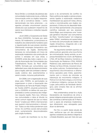 71
Nova olinda i, a condição de pobreza das
comunidades tradicionais locais, a falta de
comunicação entre os órgãos responsá-
veis e até a conivência destes – como
demonstrado nos itens anteriores –, os
agentes privados encontraram poucos
obstáculos que pudessem impedi-los de
operar seus interesses e violações naquele
território.
Já em 2003, a Cooperativa do oeste
do Pará (CooEPa), formada por, pelo
menos, 50 madeireiros, já tencionava os
trabalhos de ordenamento fundiário para
a regularização de suas posses recentes.
oferecendo empregos temporários aos
comunitários da região, distribuindo
benesses às comunidades em troca da
exploração madeireira e da construção de
portos e estradas em suas áreas, a
CooEPa ainda deu todo o apoio à cria-
ção da associação das Comunidades dos
Trabalhadores Rurais do Maró (aCo-
TaRM), formada por comunitários que
defendiam essa visão de desenvolvimento
para a região, além de combater a demar-
cação coletiva dos assentamentos a
serem criados, inclusive judicialmente.
Em 2006, com a legalização de suas
áreas pelo iTERPa, os permutados se
organizaram e criam a associação dos
Proprietários de Terra do Projeto integra-
do Trairão (asPiT), atuando juntamente
com a CooEPa na defesa de suas pro-
priedades e contra a presença dos indíge-
nas naquela região. Para isso, reforçou
nas comunidades a ideia já diluída no
senso comum regional de que os índios
foram “criados por oNg’s internacionais
que querem internacionalizar a amazô-
nia”. Todos os não-índios perderiam suas
terras. os conflitos sociais denunciados
eram sumariamente desconsiderados
pelo órgão fundiário.
a partir do manifesto no rio ara-
piuns e do acirramento do conflito no
Maró, políticos da região e setores empre-
sariais ligados à exploração madeireira
manifestaram seu apoio em notas, ofícios,
cartas e reivindicações aos órgãos res-
ponsáveis. o discurso do deputado fede-
ral Lira Maia apresentando uma pesquisa
científica realizado por seu assessor,
inácio Régis, que comprovou uma “muta-
ção genética induzida” aos comunitários
do Maró, “transformados” em indígenas
pelas “oNgs”, reverberou em quase todos
os meios de comunicação da cidade e da
região amazônica, chegando até a ser
publicada na Revista veja.
Tal argumento também aportou na
esfera judicial, gerando uma nova forma
de criminalização. Neste sentido, as em-
presas Rondobel ind. e Com. de Madeiras
LTDa, hP do Mojú indústria, Comércio e
Exportação de Madeiras LTDa, M2000
Madeiras Ltda, detentores de Planos de
Manejo na Nova olinda, moveram diver-
sas ações judiciais, fundamentadas em
argumentos discriminatórios e difama-
tórios apoiados pela mídia, aparente-
mente com o intuito de intimidar as
lideranças do movimento indígena. a
Polícia Civil do Pará chegou a incriminar
a liderança indígena, cacique do Novo
Lugar, pela prática de falsidade ideoló-
gica, pelo simples fato de se afirmar
como indígena.
Mais emblemática ainda foi a ação
Declaratória de inexistência de etnia e
posse indígena proposta pelas comunida-
des contrárias a demarcação da Ti Maró e
com o apoio de empresas madeireiras,
que ofereceram seus advogados para
atuar na demanda.
Por fim, e a partir deste estudo de
caso, verifica-se que um dos principais
agentes violadores dos direitos indígenas é
o Estado Brasileiro, que, por meio de suas
Relatorio Terra de Direitos 2013 - novo_Layout 1 27/08/13 13:44 Page 71
 