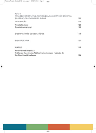 Parte III
ARCABOUÇO NORMATIVO: REFERENCIAL PARA UMA HERMENÊUTICA
DOS CONFLITOS FUNDIÁRIOS RURAIS 126
INTRODUÇÃO 126
Âmbito Nacional 126
Âmbito Internacional 138
DOCUMENTOS CONSULTADOS 144
BIBLIOGRAFIA 151
ANEXO 154
Roteiro de Entrevista
Análise de Experiências Público-Institucionais de Mediação de
Conflitos Fundiários Rurais 154
Relatorio Terra de Direitos 2013 - novo_Layout 1 27/08/13 13:44 Page 9
 