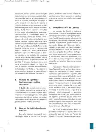 72
instituições, deveria garantir a consolidação
dos direitos humanos dos grupos indíge-
nas, mas, por atender a interesses econô-
micos e políticos, acaba por postergar e
violar estes direitos. Como dito acima, o
iTERPa não levou em consideração as pre-
tensões indígenas sob a área de sua juris-
dição, muito menos realizou consultas
prévias sobre a legalização de proprieda-
des estranhas às comunidades locais. a
sEMa legalizou planos de manejo sobre-
postos a áreas de interesse indígena, sem
realizar consultar prévias e sem capacidade
de realizar operações de fiscalizações isen-
tas. o Programa Estadual de Defensores de
Direitos humanos, onde o cacique está
inserido desde 2007, funciona de forma
deficiente e precária. a Funai viola os direi-
tos devido à morosidade do processo
demarcatório do território indígena Maró e
à omissão durante o aprofundamento do
conflito. a omissão também atinge em
parte o Ministério Público do Estado do
Pará, que só viria a realizar medidas consis-
tentes após o manifesto no rio arapiuns, e
ainda propôs a ação penal contra lideran-
ças indígenas por falsidade ideológica.
6. Quadro de agentes e
instituições envolvidas
no conflito
o Quadro 9 é ilustrativo da complexi-
dade social e institucional que envolve o
conflito fundiário na Terra indígena Maró,
revelando uma teia de agentes e instituições
que sugere, também, o sentido e o caráter
da complexidade que uma adequada solu-
ção do referido conflito reivindica.
7. Quadro da Judicialização do
Conflito
Como foi possível observar, à com-
plexidade social e institucional corres-
ponde, também, uma intensa prática liti-
gante envolvendo os respectivos sujeitos,
agentes e instituições, conforme o Qua-
dro 10 demonstra.
8. Panorama Atual do Conflito
a história do Território indígena
Maró expõe a situação de inoperância das
esferas governamentais em gerir proble-
mas fundiários complexos, sobretudo na
amazônia. os governos estadual e federal
apenas responderam positivamente às
demandas dos povos indígenas e comu-
nidades tradicionais da Nova olinda i
após muita pressão social, em meio a um
estado avançado de conflitos deflagra-
dos, o que favorece os interesses privados
e empresariais na aquisição, posse e titu-
lação dessas áreas, em oposição e franca
violação aos direitos das comunidades
indígenas.
Todas as medidas tomadas pelas ins-
tituições públicas, no sentido do enfrenta-
mento do problema fundiário, visavam
apenas soluções paliativas e urgentes, não
os resolvendo em sua amplitude. De outro
lado, diversas medidas efetivas foram
tomadas no sentido de atender às deman-
das de interesses privados de apropriação
sobre o território indígena. De modo ana-
lítico, afirma-se que o tratamento frag-
mentado do conflito tendeu a agravá-lo. o
diálogo interinstitucional é precário.
através do estudo de caso, verifica-se que
os agentes públicos pouco entendem
sobre os direitos dos povos indígenas e os
órgãos estatais não possuem em suas
estruturas espaços para solução de confli-
tos ambientais e fundiários.
o povo Borari-arapiun ainda a-
guarda a homologação do seu território,
enquanto que, ao lado, os Planos de
Manejo Florestais das empresas madei-
Relatorio Terra de Direitos 2013 - novo_Layout 1 27/08/13 13:44 Page 72
 