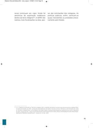 75
reiras continuam em vigor. ainda há
denúncias de exploração madeireira
dentro da terra indígena124
. a sEMa não
realizou mais fiscalizações na área, ape-
sar das solicitações dos indígenas. as
políticas públicas, enfim, verificam-se
quase inexistentes ou prestadas preca-
riamente pelo Estado.
124
Cf. o “Relatório da Missão ao Território Indígena Maró: violações de direitos humanos aos povos da terra indígena Maró,
no oeste do Estado do Pará”, produzido pela Relatoria do Direito Humano à Terra, Território e Alimentação em visita
ao Território Indígena Maró, com a relatoria de Sérgio Sauer e Assessoria de Gladstone Leonel da Silva Júnior. Setembro
de 2011. Disponível em: <http://www.dhescbrasil.org.br/attachments/500_Relatorio%20da%20miss%C3%A3o%20-
%20Mar%C3%B3%20-%202011.pdf>. Acesso em: 20 jan. 2013.
Relatorio Terra de Direitos 2013 - novo_Layout 1 27/08/13 13:45 Page 75
 