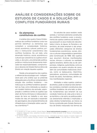 76
a. Os elementos
constitutivos do conflito
a análise dos quatro Casos Emble-
máticos de conflitos fundiários rurais nos
permite identificar os elementos que
compõem a complexidade histórica,
social, econômica, cultural, política, jurí-
dica e institucional característica dos
conflitos fundiários. De um lado, uma
dimensão histórica, social, econômica e
cultural que caracteriza os sujeitos envol-
vidos, e, de outro, uma dimensão política,
jurídica e institucional diretamente impli-
cada nas responsabilidades, compromis-
sos e deveres do Estado Democrático de
Direito em relação àqueles sujeitos.
Desde uma perspectiva dos sujeitos,
o referencial da sociologia rural – indispen-
sável para uma análise que se pretenda
adequada para uma eficaz compreensão e
solução dos conflitos fundiários – nos
indica que os conflitos fundiários apresen-
tam-se, hoje, como reiteração ou reação a
um modelo histórico de exclusão, expro-
priação e violência contra os sujeitos que
aliam de forma intrínseca e indissociável a
posse da terra ao trabalho e aos seus
modos de vida, em oposição à expansão
do agronegócio, dos empreendimentos de
infraestrutura e mineração sobre suas ter-
ras e territórios.125
os estudos de casos revelam, neste
sentido, o “primeiro elemento constituinte
dos conflitos fundiários rurais: o envolvi-
mento de sujeitos coletivos de direitos”126
,
que possuem os seus modos de vida atre-
lados à terra, às águas, às florestas e ao
território, de onde emanam e são amea-
çadas diferentes categorias de direitos
fundamentais econômicos, sociais, étni-
cos e culturais resguardados e garantidos
pela Constituição de 1988. são sujeitos
que assumem diversas manifestações
sociais, étnicas e culturais na realidade
agrária brasileira, dentre elas as de cam-
poneses, indígenas, quilombolas, como se
percebem nos quatro estudos de casos,
além de comunidades tradicionais diver-
sas, como as babaçueiras, ribeirinhos,
pescadores, açaizeiras, comunidades de
fundo de pasto, faxinalenses, dentre ou-
tras manifestações regionais.
atrelados a estes sujeitos coletivos
de direitos, pode-se observar dois elemen-
tos correlatos e também constitutivos dos
conflitos fundiários: de uma lado, os direi-
tos fundamentais que emanam da sua
condição histórica de vida junto à terra e
ao território, e, de outro, as políticas públi-
cas diretamente referidas e implicadas a
estes direitos fundamentais, ao menos na
forma constituída pelo Estado Democrá-
tico de Direito instaurado nos termos da
ANÁLISE E CONSIDERAÇÕES SOBRE OS
ESTUDOS DE CASOS E A SOLUÇÃO DE
CONFLITOS FUNDIÁRIOS RURAIS
125
Cf. SAUER, op. cit, 2010; ALMEIDA, Alfredo Wagner. Terras tradicionalmente ocupadas: terras de quilombo, terras
indígenas, babaçuais livres, castanhais do povo, faxinais e fundos de pasto. 2. ed. Manaus: Universidade do
Amazonas, 2008.
126
Cf. SOUSA JUNIOR, José Geraldo. Movimentos Sociais – Emergência de Novos Sujeitos: O Sujeito Coletivo de
Direito. In: SOUTO, Cláudio; FALCÃO, Joaquim. (Org.). Sociologia e direito. 2. ed. São Paulo: Pioneira, 1999.
Relatorio Terra de Direitos 2013 - novo_Layout 1 27/08/13 13:45 Page 76
 