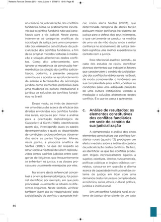 80
no cenário da judicialização dos conflitos
fundiários, torna-se praticamente inevitá-
vel que o conflito fundiário não seja cana-
lizado para a via judicial. Neste ponto,
inserem-se as categorias analíticas da
sociologia da justiça para uma compreen-
são dos elementos constitutivos da judi-
cialização dos conflitos fundiários, a fim
de se projetar medidas voltadas à media-
ção e solução alternativas destes confli-
tos. Como dito anteriormente, sem
ignorar a importância da construção her-
menêutica da solução do conflito judicia-
lizado, portanto, a presente pesquisa
orientou-se e aposta no aprofundamento
da análise e ferramentas da sociologia
jurídica como elementos potenciais para
uma mudança na cultura institucional e
jurídica de soluções de conflitos fundiá-
rios no Brasil.
Desse modo, ao invés de desenvol-
ver uma discussão acerca da eficácia dos
direitos envolvidos nos conflitos fundiá-
rios rurais, optou-se por mirar a análise
para a orientação metodológica de
Cappelletti & garth (1988), identificando
quem são, investigando quais os papéis
desempenhados e quais as disparidades
de condições socioeconômicas observa-
das entre as partes litigantes. alia-se,
neste ponto, a proposta analítica de
santos (2007), no que diz respeito ao
olhar sobre a hipótese de serem reprodu-
zidos certos padrões judiciais entre cate-
gorias de litigantes que frequentemente
se enfrentam na justiça, e as classes pro-
cessuais usualmente manejadas por eles.
Na esteira deste referencial concei-
tual e orientação metodológica, foi possí-
vel identificar, por exemplo, em que polo
processual usualmente se situam os dife-
rentes litigantes. Neste sentido, verificar
também quem são os “responsáveis” pela
judicialização do conflito, o que pode indi-
car, como alerta santos (2007), que
determinada categoria de atores talvez
possuam maior confiança no sistema de
justiça para a defesa dos seus interesses,
o que certamente se produz na medida
de uma via de mão dupla, onde a maior
confiança no acionamento da justiça tam-
bém significa uma melhor experiência no
contato com a justiça.
Este referencial analítico permitiu, ao
cabo dos estudos de casos, identificar
diversos elementos que indicam os fatores
que caracterizam o cenário da judicializa-
ção dos conflitos fundiários rurais no Brasil,
de modo compreender o fenômeno em
sua complexidade para, enfim, construir as
condições para uma adequada projeção
de uma cultura institucional voltada à
mediação e soluções alternativas destes
conflitos. é o que se passa a apresentar.
c. Análise de resultados: os
elementos constitutivos
dos conflitos fundiários
em sede do cenário da
sua judicialização
a compreensão e análise dos cinco
elementos constitutivos dos conflitos fun-
diários rurais (quadro 12) produzem um
efeito imediato sobre a análise do cenário
da judicialização destes conflitos. De fato,
ao identificar-se que tais conflitos produ-
zem litígios intrinsecamente ligados a
sujeitos coletivos, direitos fundamentais,
políticas públicas e órgãos públicos cor-
relatos, coloca-se em questão o dilema
acerca da capacidade institucional do sis-
tema de justiça em lidar com uma
demanda desta natureza e complexidade
econômica, social, étnica, cultural, política,
jurídica e institucional.
Em um conflito fundiário rural, o sis-
tema de justiça vê-se diante de um caso
Relatorio Terra de Direitos 2013 - novo_Layout 1 27/08/13 13:45 Page 80
 