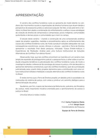 10
o cenário dos conflitos fundiários rurais se apresenta de modo latente no coti-
diano dos movimentos sociais e organizações de direitos humanos que atuam desde a
perspectiva da assessoria jurídica e advocacia popular. De fato, a luta pela terra e ter-
ritório no Brasil tem aliado a combinação do enfrentamento a velhas e novas estratégias
de violação de direitos de camponeses e camponesas, povos indígenas, comunidades
quilombolas e demais povos e comunidades que vivem no campo.
o estudo deste cenário – visando a construção de uma compreensão analítica
capaz de projetar sugestões, medidas e procedimentos aptos ao enfrentamento das
causas dos conflitos fundiários rurais, de modo a produzir soluções adequadas nas suas
consequências econômicas, sociais, étnicas e culturais – permite à Terra de Direitos
apresentar o resultado final desta pesquisa, intitulada “Casos Emble-máticos e
Experiências de Mediação: análise para uma Cultura institucional de soluções
alternativas de Conflitos Fun-diários Rurais”.
observando, hoje, que tais conflitos encontram-se inseridos em um cenário mais
amplo de expansão do protagonismo judicial, a pesquisa focou o olhar sobre a sua tra-
dução enquanto tendência à judicialização dos conflitos fundiários rurais, de modo a
investigá-los desde o referencial da sociologia do acesso à justiça, a fim de descobrir e
apresentar elementos constitutivos, quer dos conflitos fundiários, quer da sua tradução
judicializada, para, a partir disto, projetar elementos para a contribuição com uma cul-
tura institucional voltada à mediação e solução alternativa dos conflitos fundiários rurais
no Brasil.
é nestes termos que a Terra de Direitos propõe um debate junto à sociedade e às
instituições do sistema de justiça, com vistas a construir um caminho dialógico para a
democratização da justiça.
saudamos, por fim, o apoio da secretaria da Reforma do Judiciário, do Ministério
da Justiça, nesta importante iniciativa orientada para o aprimoramento do acesso à
justiça no Brasil.
Uma boa leitura a todas e todos.
Prof. Carlos Frederico Marés
e Prof. Sérgio Sauer
Coordenadores da Pesquisa
Equipe da Terra de Direitos
APRESENTAÇÃO
Relatorio Terra de Direitos 2013 - novo_Layout 1 27/08/13 13:44 Page 10
 