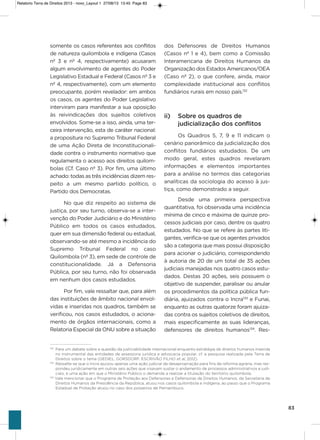 83
somente os casos referentes aos conflitos
de natureza quilombola e indígena (Casos
nº 3 e nº 4, respectivamente) acusaram
algum envolvimento de agentes do Poder
Legislativo Estadual e Federal (Casos nº 3 e
nº 4, respectivamente), com um elemento
preocupante, porém revelador: em ambos
os casos, os agentes do Poder Legislativo
interviram para manifestar a sua oposição
às reivindicações dos sujeitos coletivos
envolvidos. some-se a isso, ainda, uma ter-
ceira intervenção, esta de caráter nacional:
a propositura no supremo Tribunal Federal
de uma ação Direta de inconstitucionali-
dade contra o instrumento normativo que
regulamenta o acesso aos direitos quilom-
bolas (Cf. Caso nº 3). Por fim, uma último
achado: todas as três incidências dizem res-
peito a um mesmo partido político, o
Partido dos Democratas.
No que diz respeito ao sistema de
justiça, por seu turno, observa-se a inter-
venção do Poder Judiciário e do Ministério
Público em todos os casos estudados,
quer em sua dimensão federal ou estadual,
observando-se até mesmo a incidência do
supremo Tribunal Federal no caso
Quilombola (nº 3), em sede de controle de
constitucionalidade. Já a Defensoria
Pública, por seu turno, não foi observada
em nenhum dos casos estudados.
Por fim, vale ressaltar que, para além
das instituições de âmbito nacional envol-
vidas e inseridas nos quadros, também se
verificou, nos casos estudados, o aciona-
mento de órgãos internacionais, como a
Relatoria Especial da oNU sobre a situação
dos Defensores de Direitos humanos
(Casos nº 1 e 4), bem como a Comissão
interamericana de Direitos humanos da
organização dos Estados americanos/oEa
(Caso nº 2), o que confere, ainda, maior
complexidade institucional aos conflitos
fundiários rurais em nosso país.132
ii) Sobre os quadros de
judicialização dos conflitos
os Quadros 5, 7, 9 e 11 indicam o
cenário panorâmico da judicialização dos
conflitos fundiários estudados. De um
modo geral, estes quadros revelaram
informações e elementos importantes
para a análise no termos das categorias
analíticas da sociologia do acesso à jus-
tiça, como demonstrado a seguir.
Desde uma primeira perspectiva
quantitativa, foi observada uma incidência
mínima de cinco e máxima de quinze pro-
cessos judiciais por caso, dentre os quatro
estudados. No que se refere às partes liti-
gantes, verifica-se que os agentes privados
são a categoria que mais possui disposição
para acionar o judiciário, correspondendo
à autoria de 20 de um total de 35 ações
judiciais manejadas nos quatro casos estu-
dados. Destas 20 ações, seis possuem o
objetivo de suspender, paralisar ou anular
os procedimentos da política pública fun-
diária, ajuizados contra o incra133
e Funai,
enquanto as outras quatorze foram ajuiza-
das contra os sujeitos coletivos de direitos,
mais especificamente as suas lideranças,
defensores de direitos humanos134
. Res-
132
Para um debate sobre a questão da justiciabilidade internacional enquanto estratégia de direitos humanos inserida
no instrumental das entidades de assessoria jurídica e advocacia popular, cf. a pesquisa realizada pela Terra de
Direitos sobre o tema (GEDIEL, GORSDORF, ESCRIVÃO FILHO et al, 2012).
133
Ressalte-se que o Incra ajuizou apenas uma ação judicial de desapropriação para fins de reforma agrária, mas res-
pondeu juridicamente em outras seis ações que visavam sustar o andamento de processos administrativos e judi-
ciais, e uma ação em que o Ministério Público o demanda a realizar a titulação do território quilombola.
134
Vale mencionar que o Programa de Proteção aos Defensores e Defensoras de Direitos Humanos, da Secretaria de
Direitos Humanos da Presidência da República, atuou nos casos quilombola e indígena, ao passo que o Programa
Estadual de Proteção atuou no caso dos posseiros de Pernambuco.
Relatorio Terra de Direitos 2013 - novo_Layout 1 27/08/13 13:45 Page 83
 