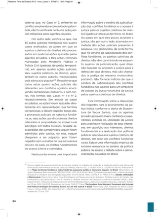 84
salte-se que, no Caso nº 3, referente ao
conflito envolvendo a comunidade quilom-
bola, não foi verificada nenhuma ação judi-
cial interposta pelos agentes privados.
Por outro lado, verifica-se que, nas
35 ações judiciais manejadas nos quatro
casos analisados, ao passo em que os
sujeitos coletivos de direitos são proces-
sados em quatorze ações ajuizadas pelos
agentes privados, e três ações criminais
manejadas pelo Ministério Público e
Polícia Civil (pedidos de prisão temporá-
ria), em apenas quatro ações judiciais,
eles, sujeitos coletivos de direitos, apre-
sentam-se como autores, mediatizados
pela advocacia popular135
. Ressalte-se que
todas estas quatro ações judiciais são
referentes aos conflitos agrários envol-
vendo camponeses posseiros e sem ter-
ras, nos termos dos Casos nº 1 e nº 2,
respectivamente. Em ambos os casos
estudados, as ações foram ajuizadas dire-
tamente em representação das famílias
camponesas, e diziam respeito, todas elas,
a processos judiciais de natureza fundiá-
ria, ou seja, ações que discutem os direitos
referentes à propriedade do imóvel rural
em litígio. Em todos os casos, ressalte-se,
os pedidos dos camponeses sequer foram
admitidos pela justiça, ou seja, sequer
chegaram a ser julgados, pois foram
negados sem a análise do que se buscava
discutir, no caso, os direitos fundamentais
de acesso à terra e correlatos.
Neste ponto emana uma importante
informação sobre o cenário da judicializa-
ção dos conflitos fundiários e o acesso à
justiça para os sujeitos coletivos de direi-
tos ligados à terra e ao território no Brasil.
ao passo em que eles pouco acionam a
justiça, são, por outro lado, acionados em
metade das ações judiciais presentes à
pesquisa. isto demonstra, de certa forma,
que, no cenário da judicialização dos con-
flitos fundiários, os sujeitos coletivos de
direitos não vêm constituindo-se enquan-
to sujeitos da judicialização, quer dizer,
não buscam ou acionam a justiça para a
defesa de seus direitos, mas são chama-
dos à justiça de maneira involuntária,
portanto. isto fornece indícios de que o
cenário de judicialização dos conflitos
fundiários não aponta para um ambiente
de acesso ou busca voluntária da justiça
pelos sujeitos coletivos de direitos.
Esta informação sobre a disposição
dos litigantes para o acionamento da jus-
tiça indica, conforme o alerta de Boaven-
tura de sousa santos, que os agentes
privados possuem maior confiança e expe-
riências exitosas na utilização da justiça
para a defesa e realização de seus interes-
ses, em oposição aos interesses, direitos
fundamentais e a realização das políticas
públicas referidas aos sujeitos coletivos de
direitos, em sede dos conflitos fundiários
rurais. Esta é uma informação empírica de
extrema relevância no cenário da política
pública de acesso e debate sobre a demo-
cratização da justiça no Brasil.
135
Sobre o papel da assessoria jurídica e advocacia popular no trabalho de tradução, e mediação jurídica das demandas
políticas dos movimentos sociais de lutas por direitos, vide: GEDIEL, J.; GORSDORF, L.; ESCRIVÃO FILHO, Antonio et al.
et al. Mapa territorial, temático e instrumental da assessoria jurídica e advocacia popular no Brasil. Observatório da
Justiça Brasileira. Belo Horizonte: FAFICH-CES/AL, 2012; SÁ E SILVA, Fábio. ‘É possível, mas agora não’: a democratização
da justiça no cotidiano dos advogados populares. In: SÁ E SILVA, Fábio; LOPEZ, F. G.; PIRES, R. R. C. Estado, Instituições
e Democracia: Democracia. Série Eixos Estratégicos do Desenvolvimento Brasileiro; Fortalecimento do Estado, das
Instituições e da Democracia; Livro 9, Volume 2. Brasília: Instituto de Pesquisa Econômica Aplicada (IPEA), 2010.
Disponível em: <http://www.redeopbrasil.com.br/html/biblioteca/docs_2011/Livro_estadoinstituicoes_vol2.pdf>. Acesso
em: 25 jan. 2012; SANTOS, Boaventura de Sousa; CARLET, Flávia. The Landless Rural Workers’ Movement and its Legal
and Political Strategies for Gaining Access to Law and Justice in Brazil. Preliminary Draft, Prepared for World Justice
Forum. Vienna, 2008. 41p. Disponível em: <http://www.lexisnexis.com/documents/pdf/20080924043058_large.pdf>.
Acesso em: 23 nov. 2011.
Relatorio Terra de Direitos 2013 - novo_Layout 1 27/08/13 13:45 Page 84
 