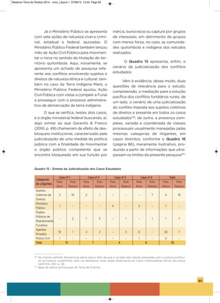 85
Já o Ministério Público se apresenta
com sete ações de natureza cível e crimi-
nal, estadual e federal, ajuizadas. o
Ministério Público Federal também lançou
mão de ação Civil Pública para movimen-
tar o incra no sentido da titulação do ter-
ritório quilombola. aqui, novamente, se
apresenta um achado de pesquisa refe-
rente aos conflitos envolvendo sujeitos e
direitos de natureza étnica e cultural: tam-
bém no caso da Terra indígena Maró, o
Ministério Público Federal ajuizou ação
Civil Pública com vistas a compelir a Funai
a prosseguir com o processo administra-
tivo de demarcação da terra indígena.
o que se verifica, nestes dois casos,
é o órgão ministerial federal buscando, aí,
algo similar ao que garavito & Franco
(2010, p. 49) chamariam de efeito de des-
bloqueio institucional, caracterizado pela
judicialização de uma medida de política
pública com a finalidade de movimentar
o órgão público competente que se
encontra bloqueado em sua função por
inércia, burocracia ou captura por grupos
de interesses, em detrimento de grupos
com menos força, no caso, as comunida-
des quilombola e indígena dos estudos
realizados.
o Quadro 15 apresenta, enfim, o
cenário da judicialização dos conflitos
estudados:
vêm à evidência, desse modo, duas
questões de relevância para o estudo,
compreensão, e mediação para a solução
pacífica dos conflitos fundiários rurais: de
um lado, o cenário de uma judicialização
do conflito imposta aos sujeitos coletivos
de direitos e presente em todos os casos
estudados136
; de outro, a presença com-
plexa, variada e coordenada de classes
processuais usualmente manejadas pelas
mesmas categorias de litigantes, em
casos distintos, conforme o Quadro 16
(página 86), meramente ilustrativo, pro-
duzido a partir de informações que ultra-
passam os limites da presente pesquisa137
:
Quadro 15 - Síntese da Judicialização dos Casos Estudados
Categorias
Caso nº 1 Caso nº 2 Caso nº 3 Caso nº 4 Total
de Litigantes
Polo Polo Polo Polo Polo Polo Polo Polo Polo Polo
ativo Passivo ativo Passivo ativo Passivo ativo Passivo atovo Passivo
sujeitos
Coletivos de 2 10 2 1 – – – 7 4 18
Direitos
Ministério
Público
1 – – – 4 – 2 – 7 –
órgãos
Públicos de
– 2 1 3 – 1 – 1 1 7
Regularização
Fundiária
agentes
Privados
10 1 4 2 – 3 6 – 20 7
Polícia Civil 1 – – – – – 1 – 2 –
Total 15 7 4 9 35
136
No mesmo sentido, Boaventura alerta para o fato de que o contato das classes populares com a justiça constitui-
se na história, usualmente, pela via repressiva, raras vezes observando-as como mobilizadores ativos da justiça:
SANTOS, 2011, p. 28.
137
Base de dados processuais da Terra de Direitos.
Relatorio Terra de Direitos 2013 - novo_Layout 1 27/08/13 13:45 Page 85
 