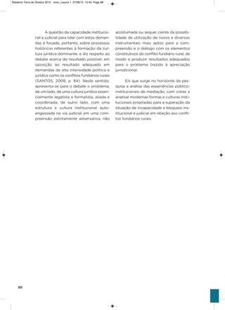 88
a questão da capacidade institucio-
nal e judicial para lidar com estas deman-
das é forjada, portanto, sobre processos
históricos referentes à formação da cul-
tura jurídica dominante, e diz respeito ao
debate acerca do resultado possível, em
oposição ao resultado adequado em
demandas de alta intensidade política e
jurídica como os conflitos fundiários rurais
(saNTos, 2009, p. 84). Neste sentido,
apresenta-se para o debate o problema,
de um lado, de uma cultura jurídica essen-
cialmente legalista e formalista, aliada e
coordenada, de outro lado, com uma
estrutura e cultura institucional auto-
engessada na via judicial em uma com-
preensão estritamente adversativa, não
acostumada ou sequer ciente da possibi-
lidade de utilização de novos e diversos
instrumentais mais aptos para a com-
preensão e o diálogo com os elementos
constitutivos do conflito fundiário rural, de
modo a produzir resultados adequados
para o problema trazido à apreciação
jurisdicional.
Eis que surge no horizonte da pes-
quisa a análise das experiências público-
institucionais de mediação, com vistas a
analisar modernas formas e culturas insti-
tucionais projetadas para a superação da
situação de incapacidade e bloqueio ins-
titucional e judicial em relação aos confli-
tos fundiários rurais.
Relatorio Terra de Direitos 2013 - novo_Layout 1 27/08/13 13:45 Page 88
 