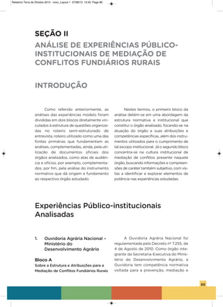 89
Como referido anteriormente, as
análises das experiências modelo foram
divididas em dois blocos diretamente vin-
culados à estrutura de questões organiza-
das no roteiro semi-estruturado de
entrevista, roteiro utilizado como uma das
fontes primárias que fundamentam as
análises, complementadas, ainda, pela uti-
lização de documentos oficiais dos
órgãos analisados, como atas de audiên-
cia e ofícios, por exemplo, complementa-
dos, por fim, pela análise do instrumento
normativo que dá origem e fundamento
ao respectivo órgão estudado.
Nestes termos, o primeiro bloco da
análise detém-se em uma abordagem da
estrutura normativa e institucional que
constitui o órgão analisado, focando-se na
atuação do órgão e suas atribuições e
competências específicas, além dos instru-
mentos utilizados para o cumprimento de
tal escopo institucional. Já o segundo bloco
concentra-se na cultura institucional de
mediação de conflitos presente naquele
órgão, buscando informações e compreen-
sões de caráter também subjetivo, com vis-
tas a identificar e explorar elementos de
potência nas experiências estudadas.
SEÇÃO II
ANÁLISE DE EXPERIÊNCIAS PÚBLICO-
INSTITUCIONAIS DE MEDIAÇÃO DE
CONFLITOS FUNDIÁRIOS RURAIS
INTRODUÇÃO
Experiências Público-institucionais
Analisadas
1. Ouvidoria Agrária Nacional –
Ministério do
Desenvolvimento Agrário
Bloco A
Sobre a Estrutura e Atribuições para a
Mediação de Conflitos Fundiários Rurais
a ouvidoria agrária Nacional foi
regulamentada pelo Decreto nº 7.255, de
4 de agosto de 2010. Como órgão inte-
grante da secretaria-Executiva do Minis-
tério do Desenvolvimento agrário, a
ouvidoria tem competência normativa
voltada para a prevenção, mediação e
Relatorio Terra de Direitos 2013 - novo_Layout 1 27/08/13 13:45 Page 89
 