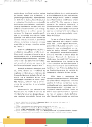 90
resolução de tensões e conflitos sociais
no campo, através das estratégias: i)
promover gestões junto a representantes
do sistema de Justiça, Poder Executivo
e Legislativo; ii) estabelecer interlocução
com governos estaduais e municipais,
além de movimentos sociais rurais, pro-
dutores rurais e sociedade Civil; iii) diag-
nosticar tensões e conflitos sociais no
campo, a fim de propor soluções pacífi-
cas; iv) consolidar informações sobre
conflitos, a fim de subsidiar a tomada de
decisão pelas autoridades; v) garantir os
direitos humanos e sociais das pessoas
envolvidas em tensões e conflitos sociais
no campo.140
Estando voltada para a prevenção,
mediação e resolução de tensões e con-
flitos sociais no campo, observa-se que a
ouvidoria atua junto às temáticas agrárias
em sentido amplo, abrangendo a questão
camponesa e das comunidades tradicio-
nais a partir do critério de tratar-se de
conflitos coletivos pela posse da terra141
.
Em relação à temática indígena, por
seu turno, observa-se a existência de
órgão de ouvidoria próprio no âmbito da
Fundação Nacional do Índio (Funai), de
modo que a ouvidoria agrária atue
somente em casos em que, aliado à ques-
tão indígena, também haja o envolvi-
mento de camponeses e comunidades
tradicionais.
Neste sentido, uma informação se
faz relevante no âmbito de atuação da
ouvidoria agrária: o fato de agir não ape-
nas mediante provocação formal dos
sujeitos coletivos, atores sociais, privados
e instituições públicas, mas possuir capa-
cidade de agir ofício, a partir da tomada
de conhecimento da existência da tensão
ou conflito.142
De fato, tratando-se de um
problema de tamanho dinamismo e
potencial lesivo como as tensões e confli-
tos sociais, tal capacidade institucional
aparece como importante elemento para
uma ação de prevenção, mediação e reso-
lução do conflito.
No que se refere ao desenho institu-
cional, verifica-se que o órgão é coman-
dado pelo ouvidor agrário Nacional143
,
possuindo, ainda, quatro assessores e seis
assistentes para a realização do seu tra-
balho em âmbito nacional.144
No sentido
do complemento deste desenho institu-
cional, foi instituída, no ano de 2006, da
Comissão Nacional de Combate à
violência no Campo (CNvC)145
, composta
por representantes dos Ministérios da
Justiça (inclusive das Polícias Federal e
Rodoviária Federal), do Desenvolvimento
agrário, do Meio ambiente, da secretaria
de Direitos humanos e do instituto de
Colonização e Reforma agrária (incra).
além disso, a capilaridade da
ouvidoria agrária Nacional é alcançada
de forma indireta pela parceria com uma
espécie de rede de ouvidorias e outras
instituições agrárias especializadas, con-
forme mapa anexo146
, contando com 27
ouvidorias agrárias regionais, criadas no
âmbito das superintendências regionais
do incra em todos os estados da federa-
ção. Esta rede é constituída por oito tipos
140
BRASIL. PRESIDÊNCIA DA REPÚBLICA. Decreto nº 7.255, de 4 de Agosto de 2010, Anexo I, art. 7º.
141
Fonte: Entrevista realizada dia 10/06/2013.
142
Idem.
143
O cargo é desempenhado pelo Desembargador Gercino José da Silva Filho.
144
BRASIL. PRESIDÊNCIA DA REPÚBLICA. Decreto nº 7.255, de 4 de Agosto de 2010, Anexo II.
145
BRASIL. Portaria Interministerial nº 1.053, de 14 de Julho de 2006.
146
BRASIL. OUVIDORIA AGRÁRIA NACIONAL (OAN). Medidas em Execução para Combater a Violência no Campo.
Material impresso, dossiê fornecido pela Ouvidoria Agrária Nacional por ocasião da presente pesquisa.
Relatorio Terra de Direitos 2013 - novo_Layout 1 27/08/13 13:45 Page 90
 
