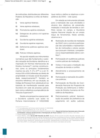 91
de instituições, distribuídas por diferentes
Poderes da República e entes da federa-
ção:
i) varas agrárias federais;
ii) varas agrárias estaduais;
iii) Promotorias agrárias estaduais;
iv) Delegacias de polícia civil agrárias
estaduais;
v) ouvidorias agrárias estaduais;
vi) ouvidorias agrárias regionais;
vii) Defensorias públicas agrárias esta-
duais;
viii) Polícias militares agrárias;
No que diz respeito aos instrumentos
normativos que dão fundamento e subsí-
dio à atuação da ouvidoria, identifica-se a
inspiração em Normas internacionais de
Direitos humanos147
, normas constitucio-
nais como os princípios fundamentais
insertos nos arts. 1º, 3º e 4º148
, e o art. 5º,
incisos xxii e xxiii (referentes ao direito de
propriedade e à função social da proprie-
dade, respectivamente)149
. Também se
encontra referência, em sua atuação, ao
Código de Processo Civil, sobretudo em se
tratando de manifestação exarada pela
ouvidoria em sede de processo judicial,
bem como a referência a jurisprudência de
Tribunais superiores150
.
Desde uma perspectiva operacional,
a ouvidoria sustenta suas ações na
Portaria interministerial nº 1.053/2006
(que institui e define os objetivos e com-
petência da CNvC – vide supra).
Em relação ao instrumental utilizado
para a realização das suas atividades e
alcance dos objetivos de prevenção,
mediação e resolução de tensões e con-
flitos sociais no campo, a ouvidoria
agrária Nacional dispõe de um amplo
leque de ferramentas. Neste sentido,
observa-se a:
n Realização de reuniões de mediação
da CNvC com o convite à participa-
ção das autoridades e representan-
tes de instituições e atores sociais
que possuam interesse, competên-
cia ou responsabilidade sobre o con-
flito151
;
n Participação em audiências judiciais
e extra-judiciais de mediação;
n visitas in loco para a mediação das
situações de tensão e conflito;
n atendimento e processamento de
denúncias;
n Participação e realização de audiên-
cias públicas;
n Participação da Reunião da Coor-
denação Nacional do Programa de
Proteção aos Defensores e Defen-
soras de Direitos humanos da Pre-
sidência da República;
n Peticionamento judicial: apresen-
tação de pedido de preferência de
julgamento em ações judiciais.
147
Cf. Considerandos da Portaria Interministerial nº 1.053/2006.
148
Constituição da República: art. 1º; art. 3º; e art. 4º.
149
BRASIL. MINISTÉRIO DO DESENVOLVIMENTO AGRÁRIO (MDA). Manual de Diretrizes Nacionais para a Execução
de Mandados Judiciais de Manutenção e Reintegração de Posse Coletiva. Material impresso. Sem data.
150
Fonte: Entrevista 10/06/2013.
151
Fonte: BRASIL. OAN. Ata da 385ª Reunião da CNVC. Brasília. 08 de outubro de 2012. Reunião realizada com a
participação de representantes de diversas Secretarias de Governo e autarquias do Distrito Federal, representantes
do Incra, do Min. do Meio Ambiente, do Min. do Planejamento, Orçamento e Gestão, do Ministério Público Federal,
da Polícia Militar Agrária/DF, assessores parlamentares, representantes do Movimento dos Trabalhadores Rurais
Sem Terra (MST), e o advogado do alegado proprietário do imóvel rural objeto da reunião.
Relatorio Terra de Direitos 2013 - novo_Layout 1 27/08/13 13:45 Page 91
 