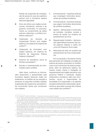 92
Pedido de suspensão de reintegra-
ção de posse em caso de audiência
judicial com a ouvidoria agrária
Nacional agendada;
n Envio de ofícios aos órgãos jurisdi-
cionais, ministeriais, policiais e de
governo envolvidos no processa-
mento ou cumprimento de ações
judiciais referentes a conflitos fun-
diários coletivos152
;
n Celebração de acordos de
Cooperação Técnica com órgãos
públicos, em especial do sistema de
Justiça153
;
n Celebração de Comodato com
órgãos públicos, em especial do
sistema de segurança Pública
Federal e Estadual154
;
n garantia de assistência social às
famílias acampadas155
;
n Estudos e sistematização de infor-
mações sobre conflitos.
além disso, conforme as informa-
ções disponíveis e apresentadas pela
ouvidoria agrária Nacional, estão em
andamento, no âmbito de sua atuação e
parcerias, os seguintes mutirões voltados
à agilização dos respectivos procedimen-
tos envolvendo temas que constituem
seus objetos:
1. Criminal policial - inquéritos policiais
que investigam homicídios decor-
rentes de conflitos fundiários;
2. Criminal judicial - processos judiciais
que julgam homicídios decorrentes
de conflitos fundiários;
3. agrário – demarcação e construção
de estradas, moradias, escolas e
postos de saúde nos projetos de
assentamento do incra;
4. Regularização fundiária – demarca-
ção (georreferenciamento) das ter-
ras públicas federais e ações em
curso do Programa Terra Legal;
5. Retomada de lotes em projetos de
assentamento do incra e áreas públi-
cas.
Em sua atuação, a ouvidoria chama
para participar da mediação os órgãos do
sistema de justiça envolvidos no conflito,
como o juiz e promotor de justiça compe-
tente, além da defensoria pública. Do
mesmo modo, chama à mediação os
representantes dos órgãos de polícia, dos
governos federal e estaduais, órgãos
ambientais e fundiários, além dos movi-
mentos sociais e organizações da
sociedade Civil organizada, e os agentes
privados diretamente interessados, geral-
mente os que estão na posse dos imóveis
rurais objeto dos conflitos.156
152
Cf. Processo nº 2012.01.1.109728-2 – Tribunal de Justiça do Distrito Federal.
153
Cf. v.g., Termo de Acordo de Cooperação Técnica nº 042/2009, celebrado junto ao Conselho Nacional de Justiça
– CNJ, objetivando implementar ações conjuntas para a resolução de conflitos fundiários, como o intercâmbio das
informações, troca de subsídios técnicos, especialização e capacitação de servidores, implementação de unidades
judiciais e ouvidorias especializadas.
154
Cf. v.g., “Modelo de Termo de Comodato”, material impresso, fornecido pela Ouvidoria Agrária Nacional por ocasião
da presente pesquisa. Conforme informações apresentadas em entrevista, os termos de comodato geralmente
são celebrados para a transferência de equipamentos de infraestrutura, como veículos, por exemplo, para a garan-
tia da realização das atividades dos órgãos agrários especializados, geralmente os que compõem a rede mencio-
nada acima. Vide mapa anexo.
155
Cf. “Programa Paz no Campo” – Ouvidoria Agrária Nacional. In: Dossiê, op. cit. Garantia de assistência social con-
siste na promoção e articulação de atendimento social junto às diferentes esferas governamentais e não-gover-
namentais.
156
Informação fornecida em entrevista realizada na data de 10/06/2013, e sistematizada também a partir dos mate-
riais empíricos coletados, como atas de audiência da CNVC.
Relatorio Terra de Direitos 2013 - novo_Layout 1 27/08/13 13:45 Page 92
 