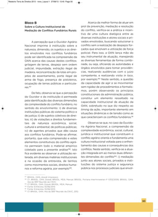 93
Bloco B
Sobre a Cultura Institucional de
Mediação de Conflitos Fundiários Rurais
a percepção que o ouvidor agrário
Nacional imprime à instituição sobre a
natureza, dimensão, os sujeitos e os direi-
tos envolvidos nos conflitos fundiários
pode ser identificada na compreensão da
oaN acerca das causas destes conflitos:
grilagem de terras, despejo sem ordem
judicial, impunidade, extração ilegal de
madeira, reconcentração de lotes em pro-
jetos de assentamento, porte ilegal de
arma de fogo, presença de pistoleiros,
ocupação de terras públicas e particula-
res.157
De fato, observa-se que a percepção
do ouvidor e da instituição é permeada
pela identificação das diversas dimensões
da complexidade do conflito fundiário, no
sentido do envolvimento: i) de diversas
instituições públicas do sistema político e
de justiça; ii) de sujeitos coletivos de direi-
tos; iii) de violações a direitos fundamen-
tais de natureza econômica, social,
cultural e ambiental; de políticas públicas;
iv) de agentes privados que dão causa
aos conflitos fundiários. Pode-se afirmar,
portanto, que esta compreensão e estes
elementos constitutivos do conflito agrá-
rio permeiam todo o material empírico
coletado para a presente análise158
. isto
fica evidente ao observar a utilização rei-
terada, em diversas matérias institucionais
e na ocasião da entrevista, de termos
como movimentos sociais, direitos huma-
nos e reforma agrária, por exemplo159
.
acerca da melhor forma de atuar em
prol da prevenção, mediação e resolução
do conflito, verifica-se a prática e incen-
tivo de uma cultura dialógica entre as
diversas instituições e atores sociais e pri-
vados envolvidos, buscando solucionar o
conflito sem a realização de despejos for-
çados que envolvam a utilização de força
policial. Para isso, a oaN lança mão do
seu instrumental de atuação, manejando
as diversas ferramentas de forma combi-
nada, ou seja, oficiando as autoridades e
órgãos envolvidos para tomar providên-
cias, realizando audiências com o juízo
competente, e realizando visita in loco,
por exemplo.160
Neste sentido, a questão
da capacidade de agir e se movimentar
sem rigidez de procedimentos e formalis-
mos, porém observando os princípios
constitucionais da administração pública,
constitui um elemento ressaltado na
capacidade institucional de atuação da
oaN, sobretudo no que diz respeito ao
timing da ação, importante elemento em
situações dinâmicas e de tensão como as
que caracterizam os conflitos fundiários.161
observa-se que, no caso da ouvido-
ria agrária Nacional, a compreensão da
complexidade econômica, social, cultural,
jurídica e institucional que constituem o
conflito agrário orienta e fundamenta uma
cultura institucional voltada para o enfren-
tamento das causas e consequências dos
conflitos. Neste sentido, verifica-se a atua-
ção integrada em ao menos duas diferen-
tes dimensões do conflito162
: i) mediação
junto aos atores sociais, privados e insti-
tuições do sistema justiça e segurança
pública nos processos judiciais que envol-
157
BRASIL, OAN, dossiê (impresso).
158
Cf., BRASIL, OAN, Dossiê; BRASIL, MDA, Manual; BRASIL. Portaria Interministerial nº 1.053/2006; BRASIL. OAN.
Ata da 385ª Reunião da CNVC.
159
Cf. BRASIL, OAN, Dossiê; BRASIL. MDA, Manual.
160
Fonte: Entrevista, 10/06/2013.
161
Fonte: Entrevista, 10/06/2013.
162
Cf. BRASIL. OAN. Ata da 385ª Reunião da CNVC, 2012.
Relatorio Terra de Direitos 2013 - novo_Layout 1 27/08/13 13:45 Page 93
 