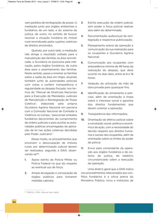 94
vam pedidos de reintegração de posse; ii)
mediação junto aos órgãos ambientais e
fundiários de um lado, e do sistema de
justiça, de outro, no sentido de buscar
resolver a situação fundiária do imóvel
rural reivindicado pelos sujeitos coletivos
de direitos envolvidos.
Quando, por outro lado, a mediação
não atinge o resultado voltado para a
manutenção das famílias na área reivindi-
cada, a ouvidoria se posiciona pela indi-
cação, pelos órgãos fundiários, de outra
área para o assentamento das famílias.
Neste sentido, passa a orientar as famílias
sobre a saída da área em litígio, atuando
também junto às autoridades policiais
com vistas a conferir transparência e
regularidade ao despejo forçado, nos ter-
mos do “Manual de Diretrizes Nacionais
para a Execução de Mandados Judiciais
de Manutenção e Reintegração de Posse
Coletiva”, elaborado pela própria
ouvidoria agrária Nacional em parceria
com a Comissão Nacional de Combate à
violência no Campo, “para evitar embates
fundiários decorrentes do cumprimento
de ordens judiciais e para auxiliar as auto-
ridades públicas encarregadas da aplica-
ção da lei nas ações coletivas decididas
pelo Poder Judiciário”.
Desse modo, os procedimentos que
envolvem a desocupação de imóveis
rurais por determinação judicial devem
ser realizados, segundo a oaN, obser-
vando-se163
:
1. apoio estrito da Polícia Militar ou
Polícia Federal no que diz respeito
ao eventual uso de força;
2. ampla divulgação e convocação de
órgãos públicos para tomarem
medidas cabíveis;
3. Estrita execução da ordem judicial,
sem poder a força policial realizar
atos além do determinado;
4. Documentação audiovisual da rein-
tegração e respectiva publicização;
5. Planejamento prévio da operação e
comunicação da sua realização para
os ocupantes e ouvidoria agrária
Nacional;
6. Comunicação aos ocupantes com
antecedência mínima de 48 horas da
realização do despejo, que deve
ocorrer no dias úteis, entre as 6 e 18
horas;
7. vedação da utilização de mão de
obra privada para quaisquer fins;
8. identificação do armamento e poli-
ciais, além da orientação à tropa
sobre o interesse social e garantia
dos direitos fundamentais que
devem orientar a operação;
9. Transparência das informações;
10. orientação do efetivo policial sobre
a conotação social, política e econô-
mica da ação, com a necessidade do
devido respeito aos direitos huma-
nos e sociais dos ocupantes, além da
orientação sobre os limites do poder
de polícia;
11. Envio pelo comandante da opera-
ção aos órgãos fundiários e do sis-
tema de justiça, de relatório
circunstanciado sobre a execução
da operação.
Uma diretriz geral que a oaN indica
nos procedimentos relacionados aos con-
flitos fundiários é a oitiva prévia do
Ministério Público, incra e institutos de
163
BRASIL, MDA. Manual (sem data).
Relatorio Terra de Direitos 2013 - novo_Layout 1 27/08/13 13:45 Page 94
 