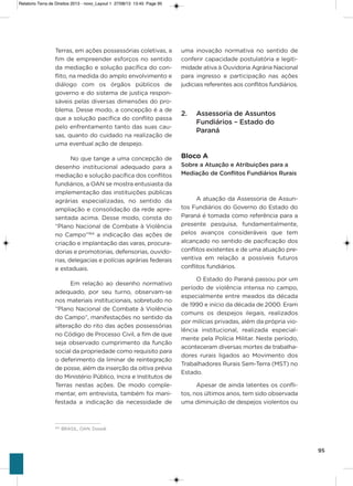 95
Terras, em ações possessórias coletivas, a
fim de empreender esforços no sentido
da mediação e solução pacífica do con-
flito, na medida do amplo envolvimento e
diálogo com os órgãos públicos de
governo e do sistema de justiça respon-
sáveis pelas diversas dimensões do pro-
blema. Desse modo, a concepção é a de
que a solução pacífica do conflito passa
pelo enfrentamento tanto das suas cau-
sas, quanto do cuidado na realização de
uma eventual ação de despejo.
No que tange a uma concepção de
desenho institucional adequado para a
mediação e solução pacífica dos conflitos
fundiários, a oaN se mostra entusiasta da
implementação das instituições públicas
agrárias especializadas, no sentido da
ampliação e consolidação da rede apre-
sentada acima. Desse modo, consta do
“Plano Nacional de Combate à violência
no Campo”164
a indicação das ações de
criação e implantação das varas, procura-
dorias e promotorias, defensorias, ouvido-
rias, delegacias e polícias agrárias federais
e estaduais.
Em relação ao desenho normativo
adequado, por seu turno, observam-se
nos materiais institucionais, sobretudo no
“Plano Nacional de Combate à violência
do Campo”, manifestações no sentido da
alteração do rito das ações possessórias
no Código de Processo Civil, a fim de que
seja observado cumprimento da função
social da propriedade como requisito para
o deferimento da liminar de reintegração
de posse, além da inserção da oitiva prévia
do Ministério Público, incra e institutos de
Terras nestas ações. De modo comple-
mentar, em entrevista, também foi mani-
festada a indicação da necessidade de
uma inovação normativa no sentido de
conferir capacidade postulatória e legiti-
midade ativa à ouvidoria agrária Nacional
para ingresso e participação nas ações
judiciais referentes aos conflitos fundiários.
2. Assessoria de Assuntos
Fundiários – Estado do
Paraná
Bloco A
Sobre a Atuação e Atribuições para a
Mediação de Conflitos Fundiários Rurais
a atuação da assessoria de assun-
tos Fundiários do governo do Estado do
Paraná é tomada como referência para a
presente pesquisa, fundamentalmente,
pelos avanços consideráveis que tem
alcançado no sentido de pacificação dos
conflitos existentes e de uma atuação pre-
ventiva em relação a possíveis futuros
conflitos fundiários.
o Estado do Paraná passou por um
período de violência intensa no campo,
especialmente entre meados da década
de 1990 e início da década de 2000. Eram
comuns os despejos ilegais, realizados
por milícias privadas, além da própria vio-
lência institucional, realizada especial-
mente pela Polícia Militar. Neste período,
aconteceram diversas mortes de trabalha-
dores rurais ligados ao Movimento dos
Trabalhadores Rurais sem-Terra (MsT) no
Estado.
apesar de ainda latentes os confli-
tos, nos últimos anos, tem sido observada
uma diminuição de despejos violentos ou
164
BRASIL, OAN, Dossiê.
Relatorio Terra de Direitos 2013 - novo_Layout 1 27/08/13 13:45 Page 95
 