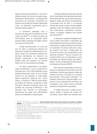 96
ilegais. Entre diversos fatores – inclusive a
desarticulação de milícias armadas orga-
nizadas por latifundiários – a instalação da
assessoria de assuntos Fundiários do
governo do Estado do Paraná é apontada
como um elemento importante para a
melhoria deste quadro. 165
a entrevista realizada com o
assessor de assuntos Fundiários em 11 de
março de 2013166
é a fonte principal de
informações para a realização deste
estudo sobre a atuação do órgão e sobre
sua cultura institucional.
Criada recentemente, no início do
ano de 2011, a assessoria Especial de
assuntos Fundiários é diretamente vincu-
lada à Casa Civil, mantendo relação com
diversas secretarias do governo do
Estado, sobretudo a de segurança
Pública, além de sustentar um contato
direto com a Procuradoria do Estado.
Um fator fundamental, a ser desta-
cado inicialmente, é que a assessoria é
marcada por certa informalidade e pela
desburocratização, tanto na sua criação
quanto na sua atuação. a instauração
desta assessoria Especial tem, como
marco, o Decreto nº 286 do governador
do Estado do Paraná, nomeando o atual
assessor, hamilton serighelli, para “res-
ponder por assuntos Fundiários”167
. No
Decreto, não constam as atribuições
específicas do cargo nem informações
sobre sua instalação e organização.
o órgão analisado raramente age de
ofício. suas ações normalmente decorrem
da provocação dos movimentos sociais e,
algumas vezes, da Polícia. Normalmente,
a provação vem do MsT e, na grande
maioria dos casos, tratam-se de questões
agrárias e não de conflitos sobre territó-
rios tradicionais, entretanto, recente-
mente, a questão indígena tem estado
mais presente.168
a assessoria, segundo serighelli, tem
como tarefa primordial a realização da
intermediação dos diversos atores sociais,
instituições e órgãos públicos envolvidos
na contenda. Na maior parte dos casos,
seu papel é de fazer a negociação da
compra de terras dos proprietários das
áreas de conflitos.169
assim, é preciso um
contato direto com os fazendeiros e com
entidades de representação dos latifun-
diários, como a Federação da agricultura
do Estado do Paraná (FaEP).
Para realizar a mediação, prioriza-se
sempre a realização de reuniões, que são
realizadas, sempre que possível, antes do
conflito se acirrar. a reunião é o principal
instrumento institucional utilizado.170
o
assessor afirma que “foge do papel”, evi-
tando a burocratização do processo de
mediação, e que utiliza ofícios somente
quando é estritamente necessário.
o órgão conta com 7 (sete) funcio-
nários, sendo a maioria de cargos em
comissão. vários deles são pessoas que
165
AGÊNCIA DE NOTÍCIAS DO PARANÁ. Governo federal indica Paraná como exemplo na solução de conflitos
agrários. 10 jun. 2012. Disponível em: <http://www.aen.pr.gov.br/modules/noticias/article.php? storyid=69375>.
Acesso em: 10 mai. 2013.
166
Entrevista 11 mar. 2013. Arquivo da Terra de Direitos.
167
Decreto n° 286 – Diário Oficial do Paraná – Executivo: “O GOVERNADOR DO ESTADO DO PARANÁ Resolve
nomear, de acordo com o art. 24, inciso III, da Lei n° 6.174, de 16 de novembro de 1970, HAMILTON SERIGHELLI,
RG nº 1.306.579-9, para exercer, em comissão, o cargo de Assessor – Símbolo DAS-4, da Casa Civil, a partir de 17
de janeiro de 2011, ficando designado para responder por Assuntos Fundiários. Publicado em Curitiba, Quinta-
feira, 20 de Janeiro de 2011”.
168
Entrevista 11 mar. 2013. Pergunta 1, Bloco A.
169
Entrevista 11 mar. 2013. Pergunta 2, Bloco A.
170
Entrevista 11 mar. 2013. Pergunta 4, Bloco A.
Relatorio Terra de Direitos 2013 - novo_Layout 1 27/08/13 13:45 Page 96
 