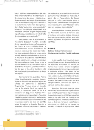 98
o MsT, porque é uma organização que per-
mite uma melhor troca de informações e
direcionamento das ações – há coordena-
dores regionais, estaduais, lideranças em
cada acampamento. segundo o assessor,
os quilombolas “são mais desorganiza-
dos”. Cada “quilombo é uma negociação”
diferente. os conflitos relacionados aos
indígenas também exigem negociações
específicas para cada área, devido à falta
de centralidade na organização.173
Para garantir uma atuação efetiva, a
assessoria Especial mantém contato
direto, especialmente, com a Procuradoria
do Estado e com a Polícia Militar. a
Procuradoria do Estado é informada de
todas as áreas que são objeto de media-
ção pela assessoria Especial e, nos casos
em que já existe processo judicial, notifica
as instâncias do Judiciário e do Ministério
Público responsáveis pelos processos que
discutem cada uma delas. Dessa forma, a
PgE faz a interlocução com outros órgãos
do sistema de Justiça, visando cientificá-
los de que o Executivo também está
agindo e buscando soluções para as áreas
em litígio.174
Da mesma forma, quando a Polícia
Militar é notificada do mandado de rein-
tegração de posse em qualquer região do
Estado, ela comunica a secretaria
Regional da PM, que entra em contato
com a secretaria geral na capital do
Estado. a secretaria geral da PM e a
secretaria de segurança Pública infor-
mam a assessoria Especial para assuntos
Fundiários sobre o mandado, aguardando
informações sobre possíveis tentativas de
negociação acerca da área em conflito
antes de realizar o despejo. Quando a
assessoria informa que está em processo
de negociação, busca estipular um prazo
para uma resposta sobre a mediação. a
partir daí, a Procuradoria do Estado
informa o Juízo competente sobre a
negociação, visando evitar reintegrações
de posse enquanto o conflito sobre a área
está em processo de mediação.175
Como é possível observar, a atuação
da assessoria Especial é marcada pela
articulação entre vários órgãos. a troca de
informações entre eles torna a ação mais
efetiva e garante atuação nos diferentes
conflitos.
Bloco B
Sobre a Cultura Institucional de
Mediação de Conflitos Fundiários Rurais
a percepção do entrevistado sobre
os conflitos em que a assessoria Especial
de assuntos Fundiários do Estado do
Paraná atua e sobre a própria atuação do
órgão coloca elementos importantes para
a presente análise. Para além de ser
aquele que coordena os trabalhos da refe-
rida assessoria, é possível observar que a
ausência de diretrizes específicas para a
atuação do órgão faz com que a sua ação
esteja bastante vinculada ao perfil e à
vontade política do assessor.
hamilton serighelli entende que é
necessário buscar desfazer o preconceito
que existe hoje contra os movimentos de
luta pela terra, como o MsT, para que haja
avanços no processo de resolução de
conflitos agrários. o entrevistado coloca
que as diversas mortes de trabalhadores
sem-terra e a violência no campo no
Estado do Paraná, há alguns anos, foram
173
Entrevista 11 mar. 2013. Pergunta 7, Bloco A.
174
Entrevista 11 mar. 2013. Pergunta 6, Bloco A.
175
Entrevista 11 mar. 2013. Pergunta 6, Bloco A.
Relatorio Terra de Direitos 2013 - novo_Layout 1 27/08/13 13:45 Page 98
 