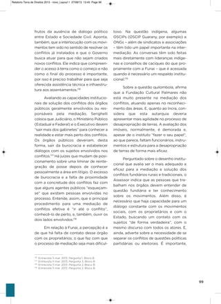 99
frutos da ausência de diálogo político
entre Estado e sociedade Civil. aponta,
também, que a interlocução com os movi-
mentos tem sido no sentido de resolver os
conflitos já instalados e que o governo
busca atuar para que não sejam criados
novos conflitos. Ele indica que compreen-
der o acesso à terra como o começo e não
como o final do processo é importante,
por isso é preciso trabalhar para que seja
oferecida assistência técnica e infraestru-
tura aos assentamentos.176
avaliando as capacidades institucio-
nais de solução dos conflitos dos órgãos
públicos geralmente envolvidos ou res-
ponsáveis pela mediação, serighelli
coloca que Judiciário, o Ministério Público
(Estadual e Federal) e o Executivo devem
“sair mais dos gabinetes” para conhecer a
realidade e estar mais perto dos conflitos.
os órgãos públicos deveriam, desta
forma, sair da burocracia e estabelecer
diálogos com os sujeitos envolvidos nos
conflitos.177
há juízes que mudam de posi-
cionamento sobre uma liminar de reinte-
gração de posse depois de conhecer
pessoalmente a área em litígio. o excesso
de burocracia e a falta de proximidade
com a concretude dos conflitos faz com
que alguns agentes públicos “esqueçam-
se” que existem pessoas envolvidas no
processo. Entende, assim, que o principal
procedimento para uma mediação de
conflitos efetiva é “ir até o conflito”,
conhecê-lo de perto, e, também, ouvir os
dois lados envolvidos.178
Em relação à Funai, a percepção é a
de que há falta de contato desse órgão
com os proprietários, o que faz com que
o processo de mediação seja mais dificul-
toso. Na questão indígena, algumas
osCiPs (osCiP guarany, por exemplo) e
oNgs – além de sindicatos e associações
– têm tido um papel importante na inter-
mediação. as conversas têm sido feitas
mais diretamente com lideranças indíge-
nas e conselhos de caciques do que pro-
priamente com a Funai – que é acessada
quando é necessário um respaldo institu-
cional.179
sobre a questão quilombola, afirma
que a Fundação Cultural Palmares não
está muito presente na mediação dos
conflitos, atuando apenas no reconheci-
mento das áreas. E, quanto ao incra, con-
sidera que esta autarquia deveria
apresentar mais agilidade no processo de
desapropriação de terras. a avaliação dos
imóveis, normalmente, é demorada e,
apesar de o instituto “fazer o seu papel”,
ao que parece, faltam funcionários, instru-
mentos e estrutura para a desapropriação
de terras de forma mais eficaz.
Perguntado sobre o desenho institu-
cional que avalia ser o mais adequado e
eficaz para a mediação e solução dos
conflitos fundiários rurais e tradicionais, o
assessor indica que as pessoas que tra-
balham nos órgãos devem entender de
questão fundiária e ter conhecimento
sobre os movimentos. além disso, é
necessário que haja capacidade para um
diálogo constante com os movimentos
sociais, com os proprietários e com o
Estado, buscando um contato com os
sujeitos “de forma verdadeira”, com o
mesmo discurso com todos os atores. E,
ainda, adverte sobre a necessidade de se
separar os conflitos de questões políticas
partidárias ou eleitorais. é importante,
176
Entrevista 11 mar. 2013. Pergunta 1, Bloco B
177
Entrevista 11 mar. 2013. Pergunta 3, Bloco B
178
Entrevista 11 mar. 2013. Pergunta 2, Bloco B
179
Entrevista 11 mar. 2013. Pergunta 2, Bloco B.
Relatorio Terra de Direitos 2013 - novo_Layout 1 27/08/13 13:45 Page 99
 