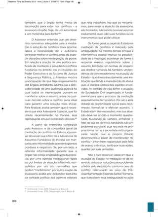 100
também, que o órgão tenha meios de
locomoção para estar nos conflitos – a
assessoria dispõe, hoje, de um automóvel
e um motorista para tanto.180
o assessor entende que um dese-
nho normativo adequado para a media-
ção e solução de conflitos deve apontar
apara a necessidade de o Judiciário
conhecer melhor o conflito antes de expe-
dir decisões sobre reintegração de posse.
Em relação à criação de uma política uni-
ficada de mediação e solução de conflitos
fundiários no âmbito das instituições do
Poder Executivo e do sistema de Justiça
e segurança Pública, o assessor mostra
preocupação de que haja engessamento
dos órgãos, entretanto, aponta que a obri-
gatoriedade de uma audiência pública na
qual todos os interessados possam se
manifestar sobre o assunto, antes de qual-
quer decisão sobre o conflito, seria ideal
para garantir uma solução mais eficaz.
Para finalizar, avalia também que é neces-
sário que esta assessoria Especial, que foi
criada recentemente no Paraná, seja
reproduzida em outros Estados do país.181
a partir da entrevista concedida
pelo assessor, e da conjuntura geral da
mediação de conflitos no Estado, é possí-
vel observar que o fato de a assessoria de
assuntos Fundiários do Paraná ser mar-
cada pela informalidade apresenta pontos
positivos e negativos. se, por um lado, a
referida informalidade garante que o
órgão não esteja engessado pela burocra-
cia, por uma agenda institucional rígida
ou por limites de atuação inflexíveis, esti-
pulados por um ato normativo que
podem “imobilizá-lo”, por outro, a ação da
assessoria acaba por depender bastante
da vontade política dos agentes estatais
que nela trabalham, vez que os mecanis-
mos, para exigir a atuação da assessoria,
são limitados, não sendo possível apontar
exatamente quais são suas funções ou os
instrumentos que pode utilizar.
De forma geral, o papel do Estado na
mediação de conflitos é marcado pela
ambiguidade. ao mesmo tempo em que a
interferência estatal implica na possibili-
dade de a mediação acontecer de forma a
respeitar marcos regulatórios sobre o
assunto, balizada por normas de respeito
aos direitos humanos, há, também, um ten-
dência de conservadorismo na atuação do
Estado – que é reconhecidamente uma ins-
tituição que tende à manutenção do status
quo. a clareza política dos agentes envol-
vidos, no sentido de não tolher a atuação
da sociedade Civil organizada, é funda-
mental para que o processo de mediação
seja realmente democrático. Por ser o ente
dotado da legitimidade social para reco-
nhecer, formalizar e efetivar acordos, o
Estado é um ator necessário, mas sua atua-
ção deve ser a todo o momento questio-
nada, buscando-se, sempre, enfrentar o
fato de que os conflitos fundiários são um
problema estrutural, cuja raiz está na pró-
pria forma como a sociedade está organi-
zada, sendo que o próprio Estado
desempenha o papel de mantenedor do
conflito – é também responsável pela falta
de acesso a direitos, tanto por suas ações,
quanto por suas omissões.
Não é raro observar casos em que a
atuação do Estado na mediação se dá no
sentido de buscar soluções para problemas
criados pelo ele próprio, como no caso do
conflito relacionado ao caso do Pré-
assentamento da Fazenda santa Filomena,
que ilustra bem essa ambiguidade na ação
180
Entrevista 11 mar. 2013. Pergunta 4, Bloco B.
181
Entrevista 11 mar. 2013. Perguntas 5, 6 e 7, Bloco B.
Relatorio Terra de Direitos 2013 - novo_Layout 1 27/08/13 13:45 Page 100
 