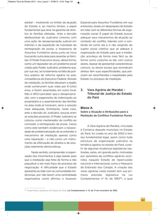 101
estatal – mostrando os limites da atuação
do Estado e, ao mesmo tempo, o papel
fundamental que teve na garantia de direi-
tos às famílias afetadas. ante a decisão
desfavorável do Judiciário (mesmo com
uma ação de desapropriação judicial em
trâmite) e da expedição de mandado de
reintegração de posse, a assessoria de
assuntos Fundiários atuou junto ao incra
buscando outra área para assentar as famí-
lias. o Poder Executivo atuou, dessa forma,
como um reparador de um problema social
criado pelo Poder Judiciário, problema que,
por sua vez, se fundamenta na falta de polí-
tica pública de reforma agrária no país,
competência do Executivo Federal. através
da mediação, as famílias deixaram a região
onde construíram suas vidas por 8 (oito)
anos, e foram assentadas em outro local.
Não é difícil perceber que a desapropria-
ção, com o pagamento de indenização ao
proprietário e o assentamento das famílias
na área onde já moravam, seria a solução
mais adequada. Entretanto, neste caso,
ante a decisão do Judiciário, poucas eram
as soluções possíveis. o Poder Judiciário se
colocou como mantenedor do conflito ao
conceder a reintegração de posse. Casos
como este também evidenciam a necessi-
dade de problematização de se entender o
mecanismo de mediação apenas como
uma reparação – e não como um instru-
mento de efetivação de direitos e de solu-
ções realmente democráticas.
Neste sentido, compreender a organi-
zação dos movimentos é algo basilar para
que a mediação seja feita de forma a não
prejudicar o elo mais fraco do processo de
negociação. a dificuldade que o Estado
apresenta ao lidar com as comunidades tra-
dicionais, por não terem uma centralidade
organizativa, como afirmou o assessor
Especial para assuntos Fundiários em sua
entrevista, revela um despreparo do Estado
em lidar com as diferentes formas de orga-
nização social. é papel do Estado buscar
adequar seus mecanismos de atuação ao
contexto do conflito, lidando com a con-
tenda tal como ela é e não exigindo do
sujeito social coletivo que se adeque à
organização do Estado para que a media-
ção aconteça de forma mais fácil ou da
forma como costuma se dar com outros
atores. apesar de apresentar características
comuns, os atores sociais que reivindicam
diretos têm suas especificidades, que pre-
cisam ser reconhecidas e respeitadas pelo
Estado no processo de mediação.
3. Vara Agrária de Marabá –
Tribunal de Justiça do Estado
do Pará
Bloco A
Sobre a Atuação e Atribuições para a
Mediação de Conflitos Fundiários Rurais
a vara agrária de Marabá, vinculada
à Comarca daquele município no Estado
do Pará, foi criada no ano de 2002 e tem
seu fundamental legal, assim como toda
estrutura de organização judiciária na
temática agrária no estado do Pará, a par-
tir de algumas mudanças legislativas rea-
lizadas, estas, em grande parte, motivadas
por episódios de conflitos agrários ocor-
ridos naquele Estado de repercussão
nacional e internacional, como o Massacre
de Eldorado dos Carajás. a criação das
varas agrárias neste estado tem sua pri-
meira previsão legislativa na Lei
Complementar nº 14, de 1993182
, a qual
182
Assembleia Legislativa do Estado do Pará. Lei Complementar n. 13, de 17 de novembro de 1993.
Relatorio Terra de Direitos 2013 - novo_Layout 1 27/08/13 13:45 Page 101
 