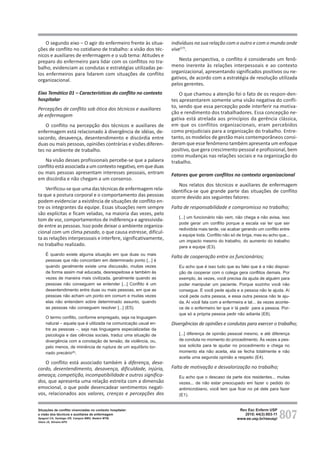 807
Rev Esc Enferm USP
2010; 44(3):803-11
www.ee.usp.br/reeusp/
Situações de conflito vivenciadas no contexto hospitalar:
a visão dos técnicos e auxiliares de enfermagem
Spagnol CA, Santiago GR, Campos BMO, Badaró MTM,
Vieira JS, Silveira APO
O segundo eixo – O agir do enfermeiro frente às situa-
ções de conflito no cotidiano de trabalho: a visão dos téc-
nicos e auxiliares de enfermagem e o sub tema: Atitudes e
preparo do enfermeiro para lidar com os conflitos no tra-
balho, evidenciam as condutas e estratégias utilizadas pe-
los enfermeiros para lidarem com situações de conflito
organizacional.
Eixo Temático 01 – Características do conflito no contexto
hospitalar
Percepções de conflito sob ótica dos técnicos e auxiliares
de enfermagem
O conflito na percepção dos técnicos e auxiliares de
enfermagem está relacionado à divergência de idéias, de-
sacordo, desavença, desentendimento e discórdia entre
duas ou mais pessoas, opiniões contrárias e visões diferen-
tes no ambiente de trabalho.
Na visão desses profissionais percebe-se que a palavra
conflitoestá associadaaumcontextonegativo,emqueduas
ou mais pessoas apresentam interesses pessoais, entram
em discórdia e não chegam a um consenso.
Verificou-se que uma das técnicas de enfermagem rela-
ta que a postura corporal e o comportamento das pessoas
podem evidenciar a existência de situações de conflito en-
tre os integrantes da equipe. Essas situações nem sempre
são explícitas e ficam veladas, na maioria das vezes, pelo
tom de voz, comportamentos de indiferença e agressivida-
de entre as pessoas. Isso pode deixar o ambiente organiza-
cional com um clima pesado, o que causa estresse, dificul-
ta as relações interpessoais e interfere, significativamente,
no trabalho realizado.
É quando existe alguma situação em que duas ou mais
pessoas que não concordam em determinado ponto [...] é
quando geralmente existe uma discussão, muitas vezes
de forma assim mal educada, desrespeitosa e também às
vezes de maneira mais civilizada, geralmente quando as
pessoas não conseguem se entender [...] Conflito é um
desentendimento entre duas ou mais pessoas, em que as
pessoas não acham um ponto em comum e muitas vezes
elas não entendem sobre determinado assunto, quando
as pessoas não conseguem resolver [...] (E5).
O termo conflito, conforme empregado, seja na linguagem
natural – aquela que é utilizada na comunicação usual en-
tre as pessoas –, seja nas linguagens especializadas da
psicologia e das ciências sociais, traduz uma situação de
divergência com a conotação de tensão, de violência, ou,
pelo menos, de iminência de ruptura de um equilíbrio tor-
nado precário(8)
.
O conflito está associado também à diferença, desa-
cordo, desentendimento, desavença, dificuldade, injúria,
ameaça, competição, incompatibilidade e outros significa-
dos, que apresenta uma relação estreita com a dimensão
emocional, o que pode desencadear sentimentos negati-
vos, relacionados aos valores, crenças e percepções dos
indivíduos na sua relação com o outro e com o mundo onde
vive(17)
.
Nesta perspectiva, o conflito é considerado um fenô-
meno inerente às relações interpessoais e ao contexto
organizacional, apresentando significados positivos ou ne-
gativos, de acordo com a estratégia de resolução utilizada
pelos gerentes.
O que chamou a atenção foi o fato de os respon-den-
tes apresentarem somente uma visão negativa do confli-
to, sendo que essa percepção pode interferir na motiva-
ção e rendimento dos trabalhadores. Essa concepção ne-
gativa está atrelada aos princípios da gerência clássica,
em que os conflitos organizacionais, eram percebidos
como prejudiciais para a organização do trabalho. Entre-
tanto, os modelos de gestão mais contemporâneos consi-
deram que esse fenômeno também apresenta um enfoque
positivo, que gera crescimento pessoal e profissional, bem
como mudanças nas relações sociais e na organização do
trabalho.
Fatores que geram conflitos no contexto organizacional
Nos relatos dos técnicos e auxiliares de enfermagem
identifica-se que grande parte das situações de conflito
ocorre devido aos seguintes fatores:
Falta de responsabilidade e compromisso no trabalho;
[...] um funcionário não vem, não chega e não avisa, isso
pode gerar um conflito porque a escala vai ter que ser
redividida mais tarde, vai acabar gerando um conflito entre
a equipe toda. Conflito não só de briga, mas eu acho que...
um impacto mesmo do trabalho, do aumento do trabalho
para a equipe (E3).
Falta de cooperação entre os funcionários;
Eu acho que é isso tudo que eu falei que é a não disposi-
ção de cooperar com o colega gera conflitos demais. Por
exemplo, às vezes, você precisa da ajuda de alguém para
poder manipular um paciente. Porque sozinho você não
consegue. E você pede ajuda e a pessoa não te ajuda. Aí
você pede outra pessoa, e essa outra pessoa não te aju-
da. Aí você fala com a enfermeira e tal... às vezes aconte-
ce de o enfermeiro ter que ir lá pedir para a pessoa. Por-
que só a própria pessoa pedir não adianta (E8).
Divergências de opiniões e condutas para exercer o trabalho;
[...] diferença de opinião pessoal mesmo, e até diferença
de conduta no momento do procedimento. Às vezes a pes-
soa solicita para te ajudar no procedimento e chega no
momento ela não aceita, ela se fecha totalmente e não
aceita uma segunda opinião a respeito (E4).
Falta de motivação e desvalorização no trabalho;
Eu acho que o descaso da parte dos residentes... muitas
vezes... de não estar preocupado em fazer o pedido do
antimicrobiano, você tem que ficar no pé dele para fazer
(E1).
 