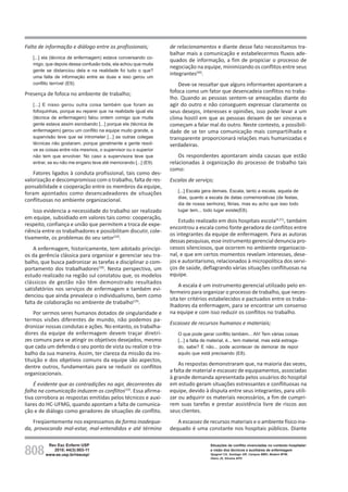 808
Rev Esc Enferm USP
2010; 44(3):803-11
www.ee.usp.br/reeusp/
Situações de conflito vivenciadas no contexto hospitalar:
a visão dos técnicos e auxiliares de enfermagem
Spagnol CA, Santiago GR, Campos BMO, Badaró MTM,
Vieira JS, Silveira APO
Falta de informação e diálogo entre os profissionais;
[...] ela (técnica de enfermagem) estava conversando co-
migo, que depois dessa confusão toda, ela achou que muita
gente se distanciou dela e na realidade foi tudo o que?
uma falta de informação entre as duas e isso gerou um
conflito terrível (E9).
Presença de fofoca no ambiente de trabalho;
[...] E nisso gerou outra coisa também que foram as
fofoquinhas, porque eu reparei que na realidade igual ela
(técnica de enfermagem) falou ontem comigo que muita
gente estava assim esnobando [...] porque ela (técnica de
enfermagem) gerou um conflito na equipe muito grande, a
supervisão teve que se intrometer [...] as outras colegas
técnicas não gostaram, porque geralmente a gente resol-
ve as coisas entre nós mesmos, o supervisor ou o superior
não tem que envolver. No caso a supervisora teve que
entrar, se eu não me engano teve até memorando [...] (E9).
Fatores ligados à conduta profissional, tais como des-
valorização e descompromisso com o trabalho, falta de res-
ponsabilidade e cooperação entre os membros da equipe,
foram apontados como desencadeadores de situações
conflituosas no ambiente organizacional.
Isso evidencia a necessidade do trabalho ser realizado
em equipe, subsidiado em valores tais como: cooperação,
respeito, confiança e união que permitem a troca de expe-
riência entre os trabalhadores e possibilitam discutir, cole-
tivamente, os problemas do seu setor(10)
.
A enfermagem, historicamente, tem adotado princípi-
os da gerência clássica para organizar e gerenciar seu tra-
balho, que busca padronizar as tarefas e disciplinar o com-
portamento dos trabalhadores(18)
. Nesta perspectiva, um
estudo realizado na região sul constatou que, os modelos
clássicos de gestão não têm demonstrado resultados
satisfatórios nos serviços de enfermagem e também evi-
denciou que ainda prevalece o individualismo, bem como
falta de colaboração no ambiente de trabalho(19)
.
Por sermos seres humanos dotados de singularidade e
termos visões diferentes de mundo, não podemos pa-
dronizar nossas condutas e ações. No entanto, os trabalha-
dores da equipe de enfermagem devem traçar diretri-
zes comuns para se atingir os objetivos desejados, mesmo
que cada um defenda o seu ponto de vista ou realize o tra-
balho da sua maneira. Assim, ter clareza da missão da ins-
tituição e dos objetivos comuns da equipe são aspectos,
dentre outros, fundamentais para se reduzir os conflitos
organizacionais.
É evidente que as contradições no agir, decorrentes da
falha na comunicação induzem os conflitos(19)
. Essa afirma-
tiva corrobora as respostas emitidas pelos técnicos e auxi-
liares do HC-UFMG, quando apontam a falta de comunica-
ção e de diálogo como geradores de situações de conflito.
Freqüentemente nos expressamos de forma inadequa-
da, provocando mal-estar, mal-entendidos e até término
de relacionamentos e diante desse fato necessitamos tra-
balhar mais a comunicação e estabelecermos fluxos ade-
quados de informação, a fim de propiciar o processo de
negociação na equipe, minimizando os conflitos entre seus
integrantes(20)
.
Deve-se ressaltar que alguns informantes apontaram a
fofoca como um fator que desencadeia conflitos no traba-
lho. Quando as pessoas sentem-se ameaçadas diante do
agir do outro e não conseguem expressar claramente os
seus desejos, interesses e opiniões, isso pode levar a um
clima hostil em que as pessoas deixam de ser sinceras e
começam a falar mal do outro. Neste contexto, a possibili-
dade de se ter uma comunicação mais compartilhada e
transparente proporcionará relações mais humanizadas e
verdadeiras.
Os respondentes apontaram ainda causas que estão
relacionadas à organização do processo de trabalho tais
como:
Escalas de serviço;
[...] Escala gera demais. Escala, tanto a escala, aquela de
dias, quanto a escala de datas comemorativas (de festas,
dia de nossa senhora), férias, mas eu acho que isso todo
lugar tem... todo lugar existe(E8).
Estudo realizado em dois hospitais escola(4,21)
, também
encontrou a escala como fonte geradora de conflitos entre
os integrantes da equipe de enfermagem. Para as autoras
dessas pesquisas, esse instrumento gerencial denuncia pro-
cessos silenciosos, que ocorrem no ambiente organizacio-
nal, e que em certos momentos revelam interesses, dese-
jos e autoritarismo, relacionados à micropolítica dos servi-
ços de saúde, deflagrando várias situações conflituosas na
equipe.
A escala é um instrumento gerencial utilizado pelo en-
fermeiro para organizar o processo de trabalho, que neces-
sita ter critérios estabelecidos e pactuados entre os traba-
lhadores da enfermagem, para se encontrar um consenso
na equipe e com isso reduzir os conflitos no trabalho.
Escassez de recursos humanos e materiais;
O que pode gerar conflito também... Ah! Tem várias coisas
[...] a falta de material, é... tem material, mas está estraga-
do, sabe? E não... pode acontecer de demorar de repor
aquilo que está precisando (E8).
As respostas demonstraram que, na maioria das vezes,
a falta de material e escassez de equipamentos, associadas
à grande demanda apresentada pelos usuários do hospital
em estudo geram situações estressantes e conflituosas na
equipe, devido à disputa entre seus integrantes, para utili-
zar ou adquirir os materiais necessários, a fim de cumpri-
rem suas tarefas e prestar assistência livre de riscos aos
seus clientes.
A escassez de recursos materiais e o ambiente físico ina-
dequado é uma constante nos hospitais públicos. Diante
 