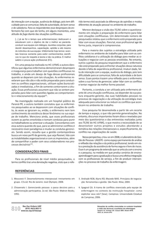 810
Rev Esc Enferm USP
2010; 44(3):803-11
www.ee.usp.br/reeusp/
Situações de conflito vivenciadas no contexto hospitalar:
a visão dos técnicos e auxiliares de enfermagem
Spagnol CA, Santiago GR, Campos BMO, Badaró MTM,
Vieira JS, Silveira APO
deinteraçãocomaequipe,ausênciadediálogo,poistemdifi-
culdadeparasecomunicar,faltadeautoridade,debomsenso
e de sabedoria. Para os respondentes esse despreparo do en-
fermeiro faz com que ele tenha, em alguns momentos, uma
atitude de fuga diante das situações conflituosas.
[...] já se foi o tempo que enfermeiros(as) dedicavam e
estudavam com o objetivo de dar o melhor ao paciente,
conduzir sua equipe com diálogos, reuniões conjuntas, para
decidir desempenhos, capacitação, aptidão e até mesmo
do indivíduo de sua equipe. Infelizmente hoje temos: aven-
tais brancos somente para exibir conhecimentos científi-
cos no que diz respeito à teoria e não na prática. E melhor
salário e pouca ação profissional (E3).
Em uma pesquisa realizada no HC-UFMG a autora iden-
tificou que algumas enfermeiras demonstraram despreparo
e insegurança para trabalhar com questões conflituosas no
trabalho, e ainda um desejo de fuga dessas profissionais
quando se deparam com tais situações. As enfermeiras re-
velaram que não são e não estão preparadas para conduzi-
rem os conflitos organizacionais, utilizam ações burocrati-
zadas e imediatistas, a fim de somente contornarem a situ-
ação. Essas profissionais assumem que não se sentem pre-
paradas para lidar com questões ligadas ao comportamen-
to e relacionamento da equipe(4)
.
Na investigação realizada em um hospital público do
Paraná-PR, a autora também constatou que os enfermei-
ros pesquisados ao se depararem com situações de confli-
to, às vezes as ignoram ou, então, o enfermeiro nem tem
conhecimento da existência desse fenômeno na sua equi-
pe de trabalho. Menciona ainda, que esses profissionais
ouvem as partes envolvidas e tomam condutas para punir
ostrabalhadoresouamenizarasituação.Concordamoscom
essa autora quando diz que, para se administrar conflitos é
necessário rever paradigmas e mudar as condutas gerenci-
ais. Sendo assim, ressalta que a gestão contemporânea
busca um novo perfil de gerente, que seja flexível, lida com
asinstabilidadesorganizacionaisecomosimprevistos,além
de compartilhar o poder com seus colaboradores nos pro-
cessos decisórios(19)
.
CONSIDERAÇÕES FINAIS
Para os profissionais de nível médio pesquisados, o
termo conflito traz uma denotação negativa, visto que o refe-
rido termo está associado às diferenças de opiniões e modos
diferentes de atuação pessoal no ambiente de trabalho.
Merece destaque a visão dos TE/AE sobre o questiona-
mento em relação à preparação do enfermeiro para lidar
com situações conflituosas. Um determinado número de
pesquisados relatou que o enfermeiro está preparado para
lidar com essas situações. Para tal, esse profissional age de
forma justa, imparcial e compreensiva.
Para a maioria dos sujeitos a estratégia utilizada pelo
enfermeiro no ambiente de trabalho para lidar com os con-
flitos cotidianos é a utilização do diálogo para mediar as si-
tuações e negociar com as pessoas envolvidas. No entanto,
outros sujeitos da pesquisa responderam que o enfermeiro
não está preparado para enfrentar situações dessa natureza
devido à falta de experiência profissional, imaturi-dade, fal-
ta de interação com a equipe, ausência de diálogo, pois tem
dificuldade para se comunicar, falta de autoridade e de bom
senso. Esses pontos trazem uma reflexão para o enfermeiro
sobre a sua forma de gerenciar, saber lidar com os conflitos
e tentar negociar da melhor forma possível.
Portanto, a conduta a ser utilizada pelo enfermeiro di-
ante de uma situação conflituosa, vai depender da sua pos-
tura enquanto gerente, das suas habilidades pessoais no
processo de negociação e da utilização da estratégia mais
adequada para solucionar ou reduzir os conflitos que acon-
tecem no ambiente de trabalho.
Essa pesquisa foi desenvolvida a partir de um recorte
de tempo e espaço, o que não permite generalizações. No
entanto, discursos importantes foram ditos e revelados por
meio dos questionários e das entrevistas realizadas junto
aos TE/AE do HC-UFMG, o que mostra a necessidade de se
desenvolver outros projetos e estudos abordando a
temática das relações interpessoais e, especificamente, do
conflito nas organizações de saúde.
Nessaperspectiva,criou-se em2008,oLaboratóriodeGes-
tãodePessoas-LAGEPE-comoespaçopermanentedeanálise
ereflexãodasrelaçõesedapráticaprofissional,tendoemvis-
taaprestaçãodaassistênciadeformaseguraelivrederiscos.
Esseéumprogramadeextensãoquesearticulacomoensino
e a pesquisa, na medida em que produz cenários de ensino-
aprendizagemparaagraduaçãoebuscaumaefetivaintegração
com os profissionais de serviço, a fim de produzir interven-
ções no processo de trabalho da enfermagem.
REFERÊNCIAS
1. Moscovici F. Desenvolvimento interpessoal: treinamento em
grupo. 17a ed. Rio de Janeiro: José Olympio; 2008.
2. Chiavenato I. Gerenciando pessoas: o passo decisivo para a
administração participativa. 2a ed. São Paulo: Makron Books;
1992.
3. Andrade ROB, Alyrio RD, Macedo MAS. Princípios de negocia-
ção: ferramentas e gestão. São Paulo: Atlas; 2004.
4. Spagnol CA. A trama de conflitos vivenciada pela equipe de
enfermagem no contexto da instituição hospitalar: como
explicitar seus nós? [tese]. Campinas: Universidade Estadual
de Campinas; 2006.
 