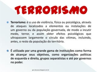    Terrorismo: é o uso de violência, física ou psicológica, através
    de ataques localizados a elementos ou instalações de
    um governo ou da população governada, de modo a incutir
    medo, terror, e assim obter efeitos psicológicos que
    ultrapassem largamente o círculo das vítimas, incluindo,
    antes, o resto da população do território.

   É utilizado por uma grande gama de instituições como forma
    de alcançar seus objetivos, como organizações políticas
    de esquerda e direita, grupos separatistas e até por governos
    no poder.

                     geo-educacao.blogspot.com.br
 