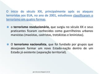    o terrorismo revolucionário, que surgiu no século XX e seus
    praticantes ficaram conhecidos como guerrilheiros urbanos
    marxistas (maoístas, castristas, trotskistas e leninistas).

   O terrorismo nacionalista, que foi fundado por grupos que
    desejavam formar um novo Estado-nação dentro de um
    Estado já existente (separação territorial).




                   geo-educacao.blogspot.com.br
 