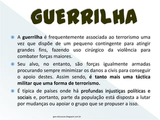 GUERRILHA
 A guerrilha é frequentemente associada ao terrorismo uma
  vez que dispõe de um pequeno contingente para atingir
  grandes fins, fazendo uso cirúrgico da violência para
  combater forças maiores.
 Seu alvo, no entanto, são forças igualmente armadas
  procurando sempre minimizar os danos a civis para conseguir
  o apoio destes. Assim sendo, é tanto mais uma táctica
  militar que uma forma de terrorismo.
 É típica de países onde há profundas injustiças políticas e
  sociais e, portanto, parte da população está disposta a lutar
  por mudanças ou apoiar o grupo que se propuser a isso.

                   geo-educacao.blogspot.com.br
 
