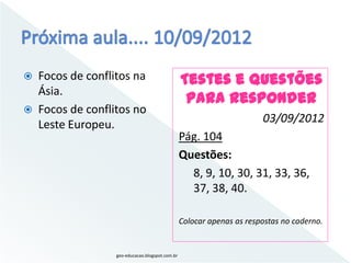    Focos de conflitos na                         Testes e Questões
    Ásia.
                                                   Para responder
   Focos de conflitos no
    Leste Europeu.                                                      03/09/2012
                                                  Pág. 104
                                                  Questões:
                                                    8, 9, 10, 30, 31, 33, 36,
                                                    37, 38, 40.

                                                  Colocar apenas as respostas no caderno.


                   geo-educacao.blogspot.com.br
 