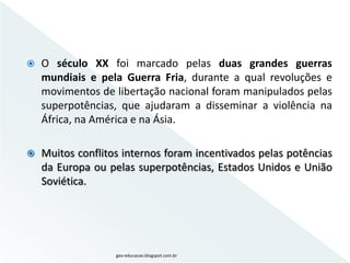    O século XX foi marcado pelas duas grandes guerras
    mundiais e pela Guerra Fria, durante a qual revoluções e
    movimentos de libertação nacional foram manipulados pelas
    superpotências, que ajudaram a disseminar a violência na
    África, na América e na Ásia.

   Muitos conflitos internos foram incentivados pelas potências
    da Europa ou pelas superpotências, Estados Unidos e União
    Soviética.




                   geo-educacao.blogspot.com.br
 