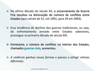    Na última década do século XX, o encerramento da Guerra
    Fria resultou na diminuição do número de conflitos entre
    Estados (que caíram de 51, em 1991, para 29 em 2003).

   Essa tendência de declínio das guerras tradicionais, ou seja,
    do enfrentamento armado entre Estados soberanos,
    prossegue na primeira década do século XXI.

   Entretanto, o número de conflitos no interior dos Estados,
    chamados guerras civis, aumentou.

   A violência ganhou novas formas e passou a atingir vítimas
    diferentes.

                    geo-educacao.blogspot.com.br
 